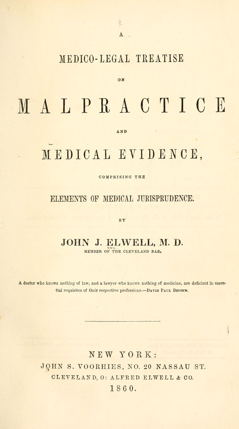 MEDICO-LEGAL TREATISE MALPRACTICE MEDICAL EVIDENCE COMPRISING THE ELEMENTS OF MEDICAL JURISPRUDENCE. JOHN J. ELWELL, M. D. MEMBER OP THE CLEVELAND BAR, A doctor who knows nothing of law, and a lawyer who knows nothing of medicine, are deficient in essen- tial requisites of their respective professions.—David Paul Brown. NEW YORK: JOHN S. VOORHIES, NO. 20 NASSAU ST. CLEVELAND, 0: ALFRED ELWELL & CO. 1860,