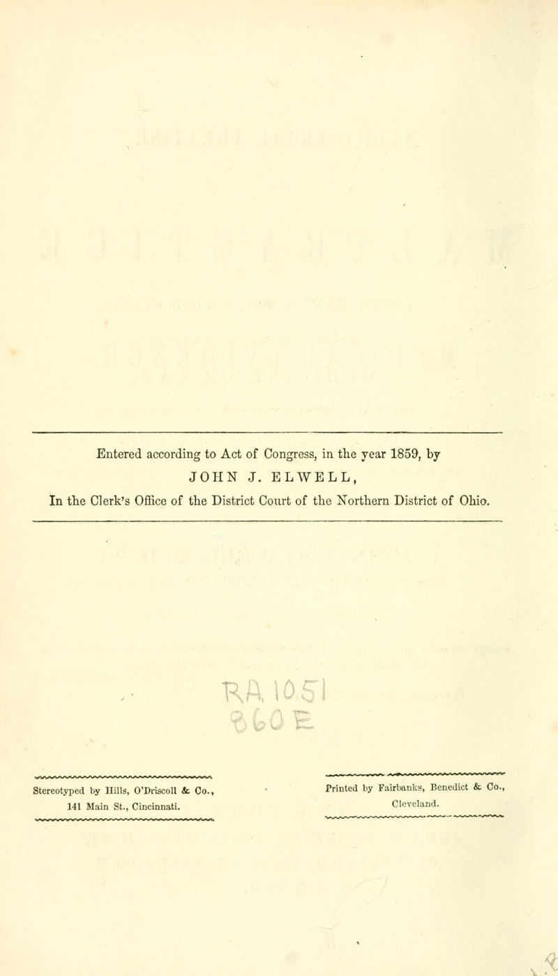 Entered according to Act of Congress, in the year 1859, by JOHN J. ELWELL, In the Clerk's Office of the District Court of the Northern District of Ohio. E Stereotyped by Hills, O'Driscoll & Co., Printed by Fairbanks, Benedict & Co. 141 Main St., Cincinnati. Cleveland. '•-