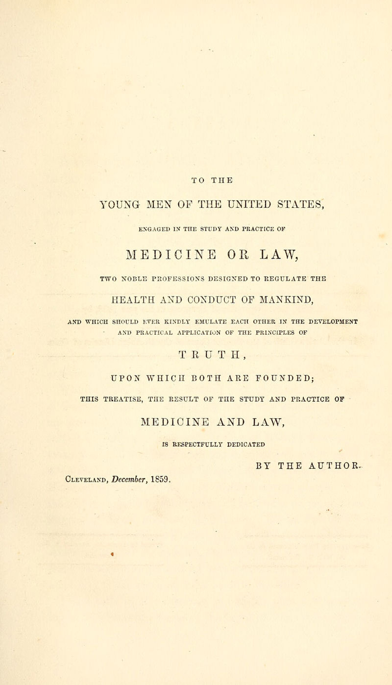 TO THE YOUNG MEN OF THE UNITED STATES, ENGAGED IN THE STUDY AND PRACTICE OF MEDICINE OR LAW, TWO NOBLE PROFESSIONS DESIGNED TO REGULATE THE HEALTH AND CONDUCT OF MANKIND, AND WHICH SHOULD EVER KINDLY EMULATE EACH OTHER IN THE DEVELOPMENT AND PRACTICAL APPLICATION OF THE PRINCIPLES OF TRUTH, UPON WHICH BOTH ARE FOUNDED; THIS TREATISE, THE RESULT OF THE STUDY AND PRACTICE OF MEDICINE AND LAW, IS RESPECTFULLY DEDICATED BY THE AUTHOR. Cleveland, December, 1859.