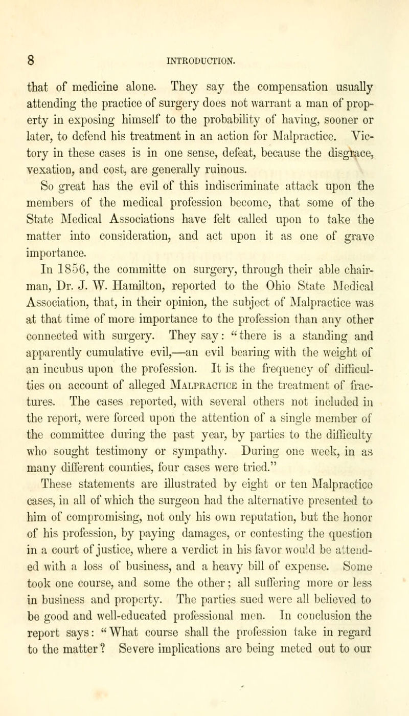 that of medicine alone. They say the compensation usually attending the practice of surgery does not warrant a man of prop- erty in exposing himself to the probability of having, sooner or later, to defend his treatment in an action for Malpractice. Vic- tory in these cases is in one sense, defeat, because the disgrace, vexation, and cost, are generally ruinous. So great has the evil of this indiscriminate attack upon the members of the medical profession become, that some of the State Medical Associations have felt called upon to take the matter into consideration, and act upon it as one of grave importance. In 185G, the committe on surgery, through their able chair- man, Dr. J. W. Hamilton, reported to the Ohio State Medical Association, that, in their opinion, the subject of Malpractice was at that time of more importance to the profession than any other connected with surgery. They say:  there is a standing and apparently cumulative evil,—an evil bearing with the weight of an incubus upon the profession. It is the frequency of difficul- ties on account of alleged Malpractice in the treatment of frac- tures. The cases reported, with several others not included in the report, were forced upon the attention of a single member of the committee during the past year, by parties to the difficulty who sought testimony or sympathy. During one week, in as many different counties, four cases were tried. These statements are illustrated by eight or ten Malpractice cases, in all of which the surgeon had the alternative presented to him of compromising, not only his own reputation, but the honor of his profession, by paying damages, or contesting the question in a court of justice, where a verdict in his favor would be attend- ed with a loss of business, and a heavy bill of expense. Some took one course, and some the other; all suffering more or less in business and property. The parties sued were all believed to be good and well-educated professional men. In conclusion the report says:  What course shall the profession take in regard to the matter ? Severe implications are being meted out to our