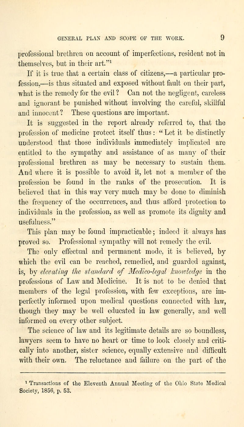 professional brethren on account of imperfections, resident not in themselves, but in their art.1 If it is true that a certain class of citizens,—a particular pro- fession,—is thus situated and exposed without fault on their part, what is the remedy for the evil ? Can not the negligent, careless and ignorant be punished without involving the careful, skillful and innocent? These questions are important. It is suggested in the report already referred to, that the profession of medicine protect itself thus:  Let it be distinctly understood that those individuals immediately implicated are entitled to the sympathy and assistance of as many of their professional brethren as may be necessary to sustain them. And where it is possible to avoid it, let not a member of the profession be found in the ranks of the prosecution. It is believed that in this way very much may be done to diminish the frequency of the occurrences, and thus afford protection to individuals in the profession, as well as promote its dignity and usefulness. This plan may be found impracticable; indeed it always has proved so. Professional sympathy will not remedy the evil. The only effectual and permanent mode, it is believed, by which the evil can be reached, remedied, and guarded against, is, by elevating the standard of Medico-legal knowledge in the professions of Law and Medicine. It is not to be denied that members of the legal profession, with few exceptions, are im- perfectly informed upon medical questions connected with law, though they may be well educated in law generally, and well informed on every other subject. The science of law and its legitimate details are so boundless, lawyers seem to have no heart or time to look closely and criti- cally into another, sister science, equally extensive and difficult with their own. The reluctance and failure on the part of the 1 Transactions of the Eleventh Annual Meeting of the Ohio State Medical Society, 1856, p. 53.