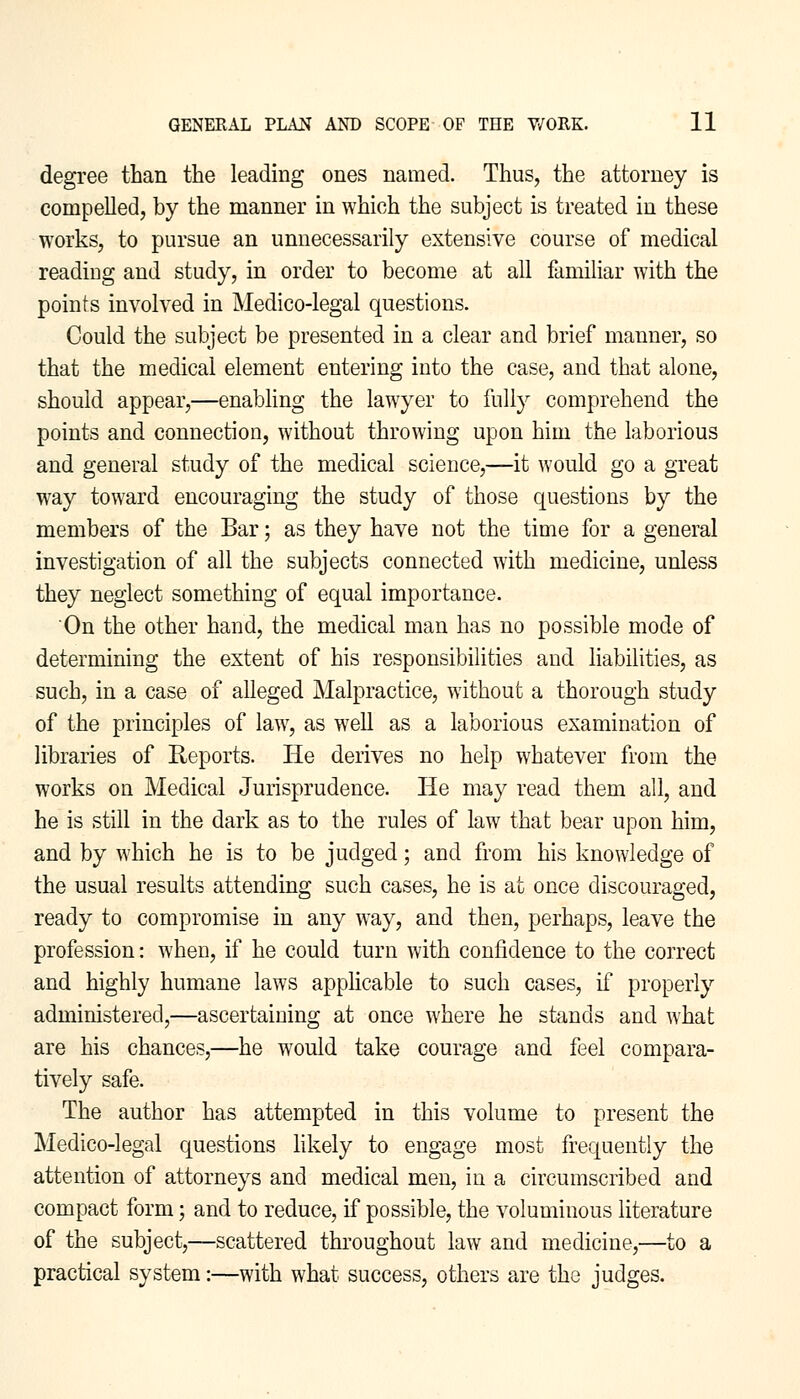 degree than the leading ones named. Thus, the attorney is compelled, by the manner in which the subject is treated in these works, to pursue an unnecessarily extensive course of medical reading and study, in order to become at all familiar with the points involved in Medico-legal questions. Could the subject be presented in a clear and brief manner, so that the medical element entering into the case, and that alone, should appear,—enabling the lawyer to fully comprehend the points and connection, without throwing upon him the laborious and general study of the medical science,—it would go a great way toward encouraging the study of those questions by the members of the Bar; as they have not the time for a general investigation of all the subjects connected with medicine, unless they neglect something of equal importance. On the other hand, the medical man has no possible mode of determining the extent of his responsibilities and liabilities, as such, in a case of alleged Malpractice, without a thorough study of the principles of law, as well as a laborious examination of libraries of Reports. He derives no help whatever from the works on Medical Jurisprudence. He may read them all, and he is still in the dark as to the rules of law that bear upon him, and by which he is to be judged; and from his knowledge of the usual results attending such cases, he is at once discouraged, ready to compromise in any way, and then, perhaps, leave the profession: when, if he could turn with confidence to the correct and highly humane laws applicable to such cases, if properly administered,—ascertaining at once where he stands and what are his chances,—he would take courage and feel compara- tively safe. The author has attempted in this volume to present the Medico-legal questions likely to engage most frequently the attention of attorneys and medical men, in a circumscribed and compact form; and to reduce, if possible, the voluminous literature of the subject,—scattered throughout law and medicine,—to a practical system:—with what success, others are the judges.