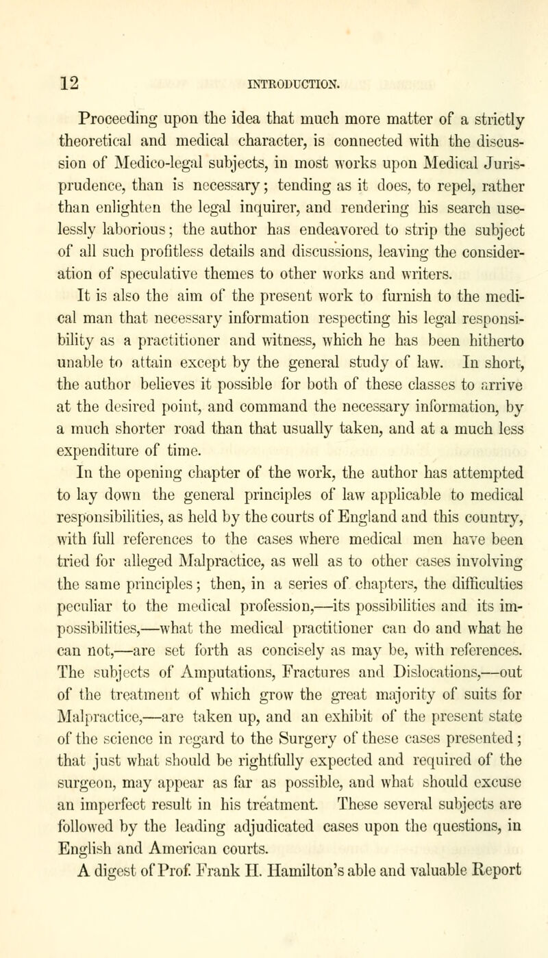 Proceeding upon the idea that much more matter of a strictly theoretical and medical character, is connected with the discus- sion of Medico-legal subjects, in most works upon Medical Juris- prudence, than is necessary; tending as it does, to repel, rather than enlighten the legal inquirer, and rendering his search use- lessly laborious; the author has endeavored to strip the subject of all such profitless details and discussions, leaving the consider- ation of speculative themes to other works and writers. It is also the aim of the present work to furnish to the medi- cal man that necessary information respecting his legal responsi- bility as a practitioner and witness, which he has been hitherto unable to attain except by the general study of law. In short, the author believes it possible for both of these classes to arrive at the desired point, and command the necessary information, by a much shorter road than that usually taken, and at a much less expenditure of time. In the opening chapter of the work, the author has attempted to lay down the general principles of law applicable to medical responsibilities, as held by the courts of England and this country, with full references to the cases where medical men have been tried for alleged Malpractice, as well as to other cases involving the same principles; then, in a series of chapters, the difficulties peculiar to the medical profession,—its possibilities and its im- possibilities,—what the medical practitioner can do and what he can not,—are set forth as concisely as may be, with references. The subjects of Amputations, Fractures and Dislocations,—out of the treatment of which grow the great majority of suits for Malpractice,—are taken up, and an exhibit of the present state of the science in regard to the Surgery of these cases presented; that just what should be rightfully expected and required of the surgeon, may appear as far as possible, and what should excuse an imperfect result in his treatment. These several subjects are followed by the leading adjudicated cases upon the questions, in English and American courts. A digest of Prof. Frank II. Hamilton's able and valuable Report