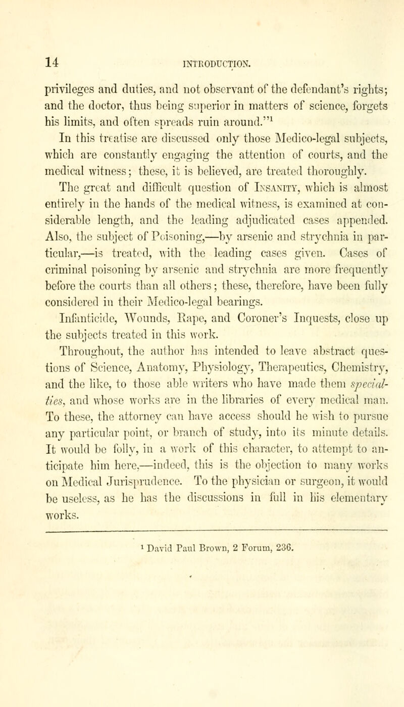 privileges and duties, and not observant of the defendant's rights; and the doctor, thus being superior in matters of science, forgets his limits, and often spreads ruin around.1 In this treatise are discussed only those Medico-legal subjects, which are constantly engaging the attention of courts, and the medical witness; these, it is believed, are treated thoroughly. The great and difficult question of Insanity, which is almost entirely in the hands of the medical witness, is examined at con- siderable length, and the leading adjudicated cases appended. Also, the subject of Poisoning,—by arsenic and strychnia in par- ticular,—is treated, with the leading cases given. Cases of criminal poisoning by arsenic and strychnia are more frequently before the courts than all others; these, therefore, have been fully considered in their Medico-legal bearings. Infanticide, Wounds, Rape, and Coroner's Inquests, close up the subjects treated in this work. Throughout, the author has intended to leave abstract ques- tions of Science, Anatomy, Physiology, Therapeutics, Chemistry, and the like, to those able writers who have made them special- ties, and whose works are in the libraries of every medical man. To these, the attorney can have access should he wish to pursue any particular point, or branch of study, into its minute details. It would be folly, in a work of this character, to attempt to an- ticipate him here,—indeed, this is the objection to many works on Medical Jurisprudence. To the physician or surgeon, it would be useless, as he has the discussions in full in his elementary works. David Paul Brown, 2 Forum, 236.