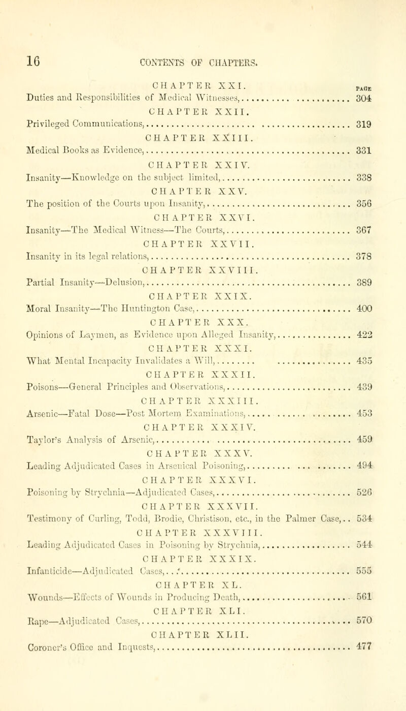 CHAPTER XXI. PAaE Duties and Responsibilities of Medical Witnesses, 304 CHAPTER XXII. Privileged Communications, 319 CHAPTER XXIII. Medical Books as Evidence, 331 C II A P T E II X X I V. Insanity—Knowledge on the subject limited, 338 CHAPTER XXV. The position of the Courts upon Insanity, 356 CHAPTER XXVI. Insanity—The Medical Witness—The Courts, 367 CHAPTER XXVII. Insanity in its legal relations, 378 CHAPTER XXVIII. Partial Insanity—Delusion, 389 CHAPTER XXIX. Moral Insanity—-The Huntington Case, 400 CHAPTER XXX. Opinions of Laymen, as Evidence upon Alleged Insanity, 422 CHAPTER XXXI. What Mental Incapacity Invalidates a Will, 435 CHAPTER XXXII. Poisons—General Principles and Observations, 439 CHAPTER XXXIII. Arsenic—Fatal Dose—Post Mortem Examinations, 453 CHAPTER XXXIV. Taylor's Analysis of Arsenic, 459 CHAP T E R X X X V. Leading Adjudicated Cases in Arsenical Poisoning, 494 CHAPTER XXXVI. Poisoning by Strychnia—Adjudicated Cases, 526 CHAPTER XXXVII. Testimony of Curling, Todd, Brodie, Christison, etc., in the Palmer Case,. . 534 CHAPTER XXXVIII. Leading Adjudicated Cases in Poisoning by Strychnia, 544 CHAPTER XXXIX. Infanticide—Adjudicated Cases,. ..' 555 C H A P T E R XL. Wounds—Effects of Wounds in Producing Death, 561 C li APT ER XL I. Rape—Adjudicated Cases, 570 CHAPTER XL II. Coroner's Office and Inquests, 477