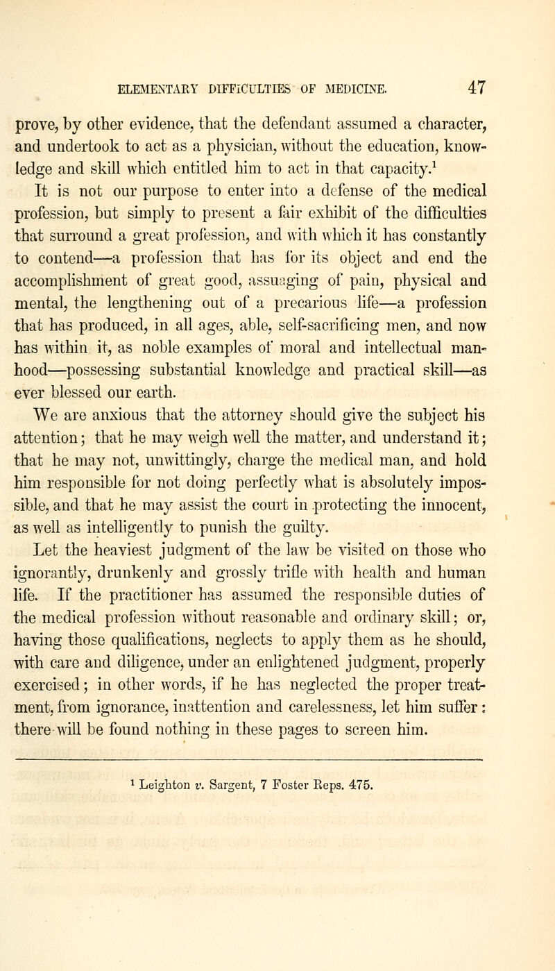 prove, by other evidence, that the defendant assumed a character, and undertook to act as a physician, without the education, know- ledge and skill which entitled him to act in that capacity.1 It is not our purpose to enter into a defense of the medical profession, but simply to present a fair exhibit of the difficulties that surround a great profession, and with which it has constantly to contend—a profession that has for its object and end the accomplishment of great good, assuaging of pain, physical and mental, the lengthening out of a precarious life—a profession that has produced, in all ages, able, self-sacrificing men, and now has within it, as noble examples of moral and intellectual man- hood—possessing substantial knowledge and practical skill—as ever blessed our earth. We are anxious that the attorney should give the subject his attention; that he may weigh well the matter, and understand it; that he may not, unwittingly, charge the medical man, and hold him responsible for not doing perfectly what is absolutely impos- sible, and that he may assist the court in protecting the innocent, as well as intelligently to punish the guilty. Let the heaviest judgment of the law be visited on those who ignorantly, drunkenly and grossly trifle with health and human life. If the practitioner has assumed the responsible duties of the medical profession without reasonable and ordinary skill; or, having those qualifications, neglects to apply them as he should, with care and diligence, under an enlightened judgment, properly exercised; in other words, if he has neglected the proper treat- ment, from ignorance, inattention and carelessness, let him suffer: there will be found nothing in these pages to screen him. 1 Leighton v. Sargent, 7 Foster Eeps. 475.