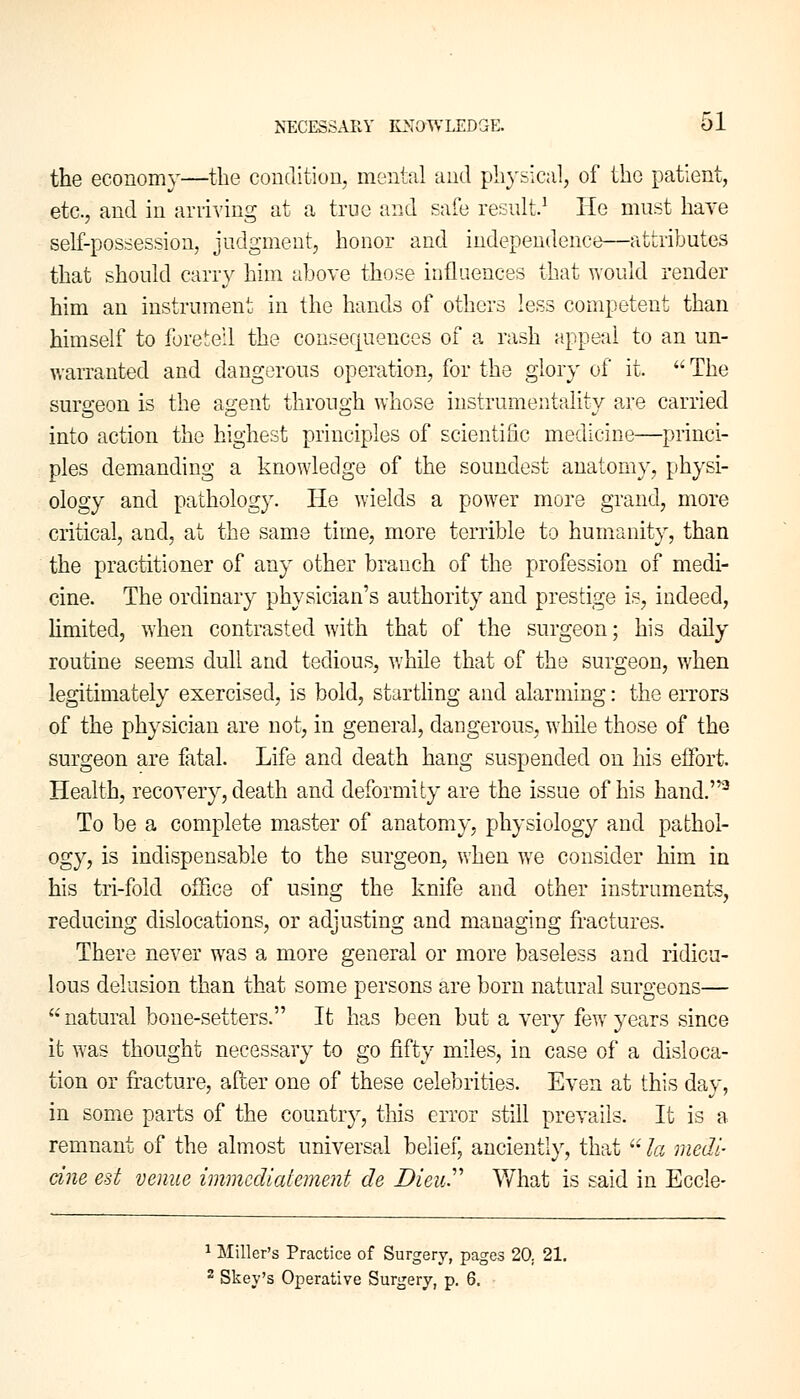 the economy—the condition, mental and physical, of the patient, etc., and in arriving at a true and safe result.1 He must have self-possession, judgment, honor and independence)—attributes that should carry him above those influences that would render him an instrument in the hands of others less competent than himself to foretell the consequences of a rash appeal to an un- warranted and dangerous operation, for the glory of it.  The surgeon is the agent through whose instrumentality are carried into action the highest principles of scientific medicine—princi- ples demanding a knowledge of the soundest anatomy, physi- ology and pathology. He wields a power more grand, more critical, and, at the same time, more terrible to humanity, than the practitioner of any other branch of the profession of medi- cine. The ordinary physician's authority and prestige is, indeed, limited, when contrasted with that of the surgeon; his daily routine seems dull and tedious, while that of the surgeon, when legitimately exercised, is bold, startling and alarming: the errors of the physician are not, in general, dangerous, while those of the surgeon are fatal. Life and death hang suspended on his effort Health, recovery, death and deformity are the issue of his hand.2 To be a complete master of anatomy, physiology and pathol- ogy, is indispensable to the surgeon, when we consider him in his tri-fold office of using the knife and other instruments, reducing dislocations, or adjusting and managing fractures. There never was a more general or more baseless and ridicu- lous delusion than that some persons are born natural surgeons— natural bone-setters. It has been but a very few years since it was thought necessary to go fifty miles, in case of a disloca- tion or fracture, after one of these celebrities. Even at this day, in some parts of the country, this error still prevails. It is a remnant of the almost universal belief, anciently, that  la medi- cine est venue immediatement. de Dieu. What is said in Eccle- 1 Miller's Practice of Surgery, pages 20. 21. 2 Skey's Operative Surgery, p. 6.