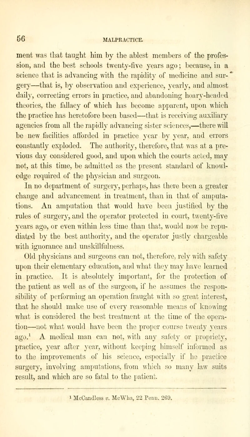 ment was that taught him by the ablest members of the profes- sion, and the best schools twenty-five years ago; because, in a science that is advancing with the rapidity of medicine and sur- gery—that is, by observation and experience, yearly, and almost daily, correcting errors in practice, and abandoning hoary-headed theories, the fallacy of which has become apparent, upon which the practice has heretofore been based—that is receiving auxiliary agencies from all the rapidly advancing sister sciences,—there will be new facilities afforded in practice year by year, and errors constantly exploded. The authority, therefore, that was at a pre- vious day considered good, and upon which the courts acted, may not, at this time, be admitted as the present standard of knowl- edge required of the physician and surgeon. In no department of surgery, perhaps, has there been a greater change and advancement in treatment, than in that of amputa- tions. An amputation that would have been justified by the rules of surgery, and the operator protected in court, twenty-five years ago, or even within less time than that, would now be repu- diated by the best authority, and the operator justly chargeable with ignorance and unskillfulness. Old physicians and surgeons can not, therefore, rely with safety upon their elementary education, and what they may have learned in practice. It is absolutely important, for the protection of the patient as well as of the surgeon, if he assumes the respon- sibility of performing an operation fraught with so great interest, that he should make use of every reasonable means of knowing what is considered the best treatment at the time of the opera- tion—not what would have been the proper course twenty years ago.1 A medical man can not, with any safety or propriety, practice, year after year, without keeping himself informed as to the improvements oi' his science, especially if he practice surgery, involving amputations, from which so many law suits result, and which are so fatal to the patient. 1 McCandlcss v. McWha, 22 Penn. 269.