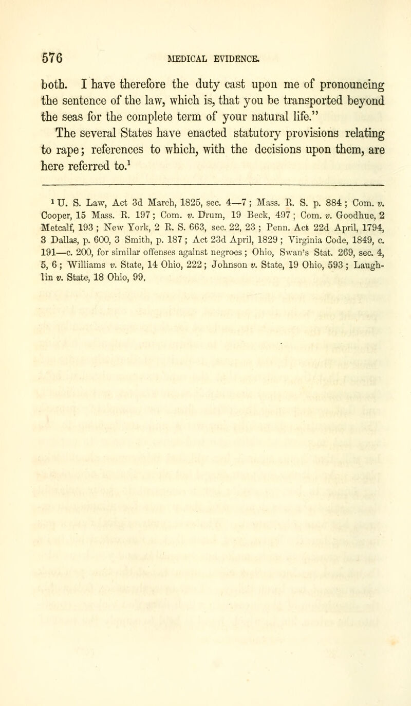 both. I have therefore the duty cast upon me of pronouncing the sentence of the law, which is, that you be transported beyond the seas for the complete term of your natural life. The several States have enacted statutory provisions relating to rape; references to which, with the decisions upon them, are here referred to.1 i U. S. Law, Act 3d March, 1825, sec. 4—7; Mass. E. S. p. 884 ; Com. v. Cooper, 15 Mass. R. 197; Com. v. Drum, 19 Beck, 497 ; Com. v. Goodhue, 2 Metcalf, 193 ; New York, 2 R. S. 663, sec. 22, 23 ; Perm. Act 22d April, 1794, 3 Dallas, p. 600, 3 Smith, p. 187 ; Act 23d April, 1829 ; Virginia Code, 1849, c. 191—c. 200, for similar offenses against negroes ; Ohio, Swan's Stat. 269, sec. 4, 5, 6; Williams v. State, 14 Ohio, 222; Johnson v. State, 19 Ohio, 593 ; Laugh- lin v. State, 18 Ohio, 99.