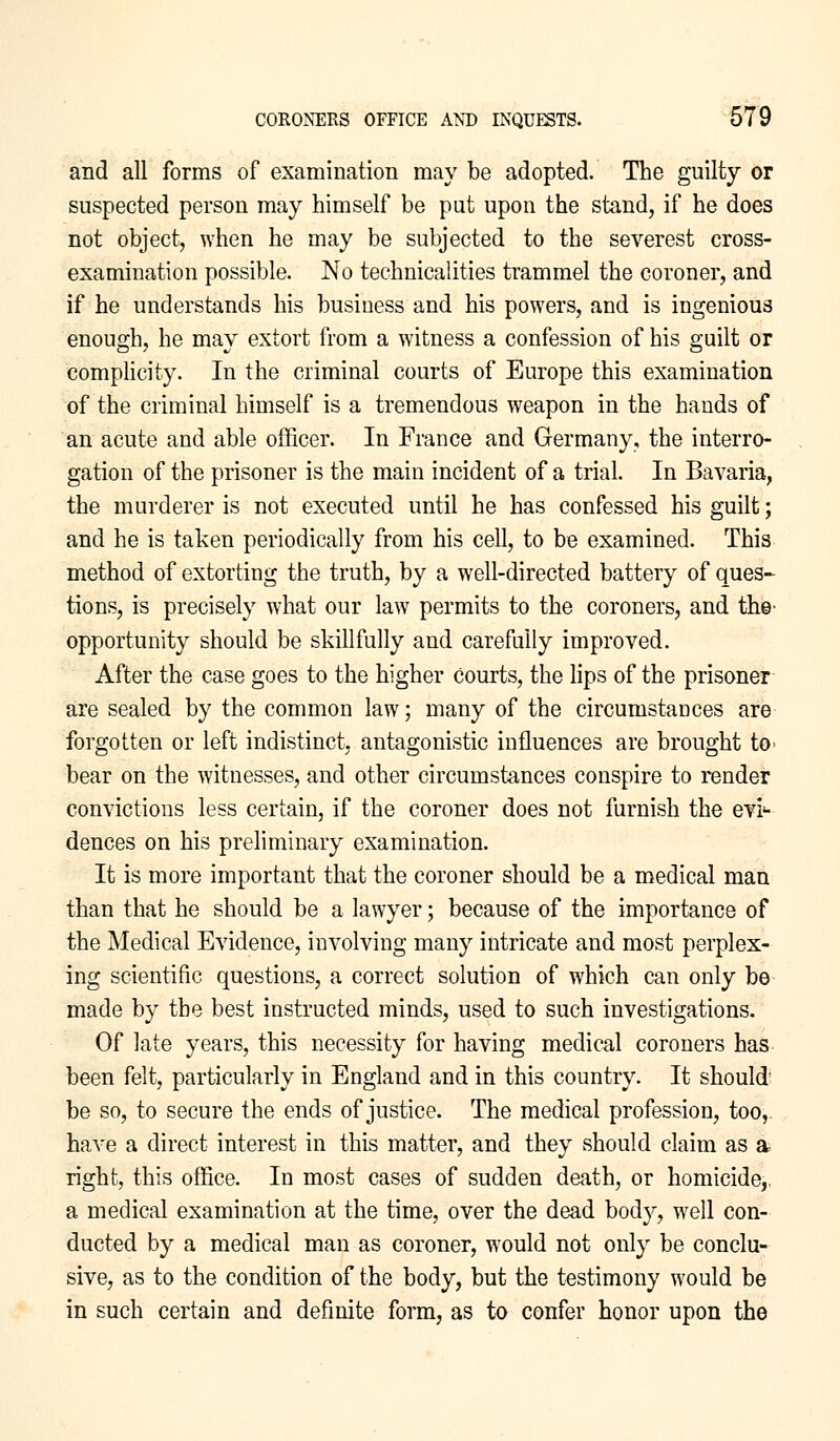 and all forms of examination may be adopted. The guilty or suspected person may himself be put upon the stand, if he does not object, when he may be subjected to the severest cross- examination possible. No technicalities trammel the coroner, and if he understands his business and his powers, and is ingenious enough, he may extort from a witness a confession of his guilt or complicity. In the criminal courts of Europe this examination of the criminal himself is a tremendous weapon in the hands of an acute and able officer. In France and Germany, the interro- gation of the prisoner is the main incident of a trial. In Bavaria, the murderer is not executed until he has confessed his guilt; and he is taken periodically from his cell, to be examined. This method of extorting the truth, by a well-directed battery of ques- tions, is precisely what our law permits to the coroners, and the opportunity should be skillfully and carefully improved. After the case goes to the higher Courts, the lips of the prisoner are sealed by the common law; many of the circumstances are forgotten or left indistinct, antagonistic influences are brought to* bear on the witnesses, and other circumstances conspire to render convictions less certain, if the coroner does not furnish the evi- dences on his preliminary examination. It is more important that the coroner should be a medical man than that he should be a lawyer; because of the importance of the Medical Evidence, involving many intricate and most perplex- ing scientific questions, a correct solution of which can only be made by the best instructed minds, used to such investigations. Of late years, this necessity for having medical coroners has been felt, particularly in England and in this country. It should be so, to secure the ends of justice. The medical profession, too, have a direct interest in this matter, and they should claim as a right, this office. In most cases of sudden death, or homicide,. a medical examination at the time, over the dead body, well con- ducted by a medical man as coroner, would not only be conclu- sive, as to the condition of the body, but the testimony would be in such certain and definite form, as to confer honor upon the