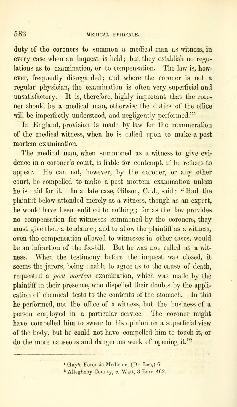 duty of the coroners to summon a medical man as witness, in every case when an inquest is held; but they establish no regu- lations as to examination, or to compensation. The law is, how- ever, frequently disregarded; and where the coroner is not a regular physician, the examination is often very superficial and unsatisfactory. It is, therefore, highly important that the coro- ner should be a medical man, otherwise the duties of the office will be imperfectly understood, and negligently performed.1 In England, provision is made by law for the remuneration of the medical witness, when he is called upon to make a post mortem examination. The medical man, when summoned as a witness to give evi- dence in a coroner's court, is liable for contempt, if he refuses to appear. He can not, however, by the coroner, or any other court, be compelled to make a post mortem examination unless he is paid for it. In a late case, Gibson, C. J., said :  Had the plaintiff below attended merely as a witness, though as an expert, he would have been entitled to nothing; for as the law provides no compensation for witnesses summoned by the coroners, they must give their attendance; and to allow the plaintiff a$ a witness, even the compensation allowed to witnesses in other cases, would be an infraction of the fee-bill. But he was not called as a wit- ness. When the testimony before the inquest was closed, it seems the jurors, being unable to agree as to the cause of death, requested a post mortem examination, which was made by the plaintiff in their presence, who dispelled their doubts by the appli- cation of chemical tests to the contents of the stomach. In this he performed, not the office of a witness, but the business of a person employed in a particular service. The coroner might have compelled him to swear to his opinion on a superficial view of the body, but he could not have compelled him to touch it, or do the more nauseous and dangerous work of opening it.2 1 Guy's Forensic Medicine, (Dr. Lee,) 6. 2 Allegheny County, v. Watt, 3 Barr. 462.