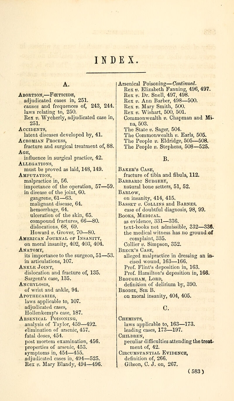 INDEX. Abortion,—Foeticide, adjudicated cases in, 251. causes and frequences of, 243, 244. laws relating to, 250. Bex v. Wycherly, adjudicated case in, 251. Accidents, latent diseases developed by, 41. Acromian Process, fracture and surgical treatment of, 88. Age, influence in surgical practice, 42. Allegations, must be proved as laid, 148,149. Amputation, malpractice in, 56. importance of tbe operation, 57—59. in disease of the joint, 60. gangrene, 61—63. malignant disease, 64. hemorrhage, 64. ulceration of the skin, 65. compound fractures, 66—80. dislocations, 68, 69. Howard v. Grover, 70—80. American Journal of Insanity, on moral insanity, 402, 403, 404. Anatomy, its importance to the surgeon, 51—53. in articulations, 107. Ankle Joint, dislocation and fracture of, 135. Sargent's case, 135. Anchylosis, of wrist and ankle, 94. Apothecaries, laws applicable to, 107. adjudicated cases, Hollenkemp's case, 187. Arsenical Poisoning, analysis of Taylor, 459—492. elimination of arsenic, 457. fatal doses, 454. post mortem examination, 456. properties of arsenic, 453. symptoms in, 454—455. adjudicated cases in, 494—525. Eex v. Mary Blandy, 494—496. Arsenical Poisoning—Continued. Eex v. Elizabeth Fanning, 496, 497. Kex v. Dr. Snell, 497, 498. Eex v. Ann Barber, 498—500. Rex v. Mary Smith, 500. Rex v. Wishart, 500, 501. Commonwealth v. Chapman and Mi- na, 503. The State v. Sager, 504. The Commonwealth v. Earls, 505. The People v. Eldridge, 505—508. The People v. Stephens, 508—525. B. Baker's Case, fracture of tibia and fibula, 112. Barbaric Surgery, natural bone setters, 51, 52. Barlow, on insanity, 414, 415. Basset v. Collins and Barnes. case of doubtful diagnosis, 98, 99. Books, Medical. as evidence, 331—336. text-books not admissible, 332—336. the medical witness has no grouud of complaint, 335. Collier v. Simpson, 352. Breck's Case, alleged malpractice in dressing an in- cised wound, 163—166. Prof. Flint's deposition in, 163. Prof. Hamilton's deposition in, 166. Brougham, Lord, definition of delirium by, 390. Brodie, Sir B. on moral insanity, 404, 405. c. Chemists, laws applicable to, 163—173. leading cases, 173—197. Children, peculiar difficulties attending the treat- ment of, 42. Circumstantial Evidence, definition of, 266. Gibson, C. J. on, 267.