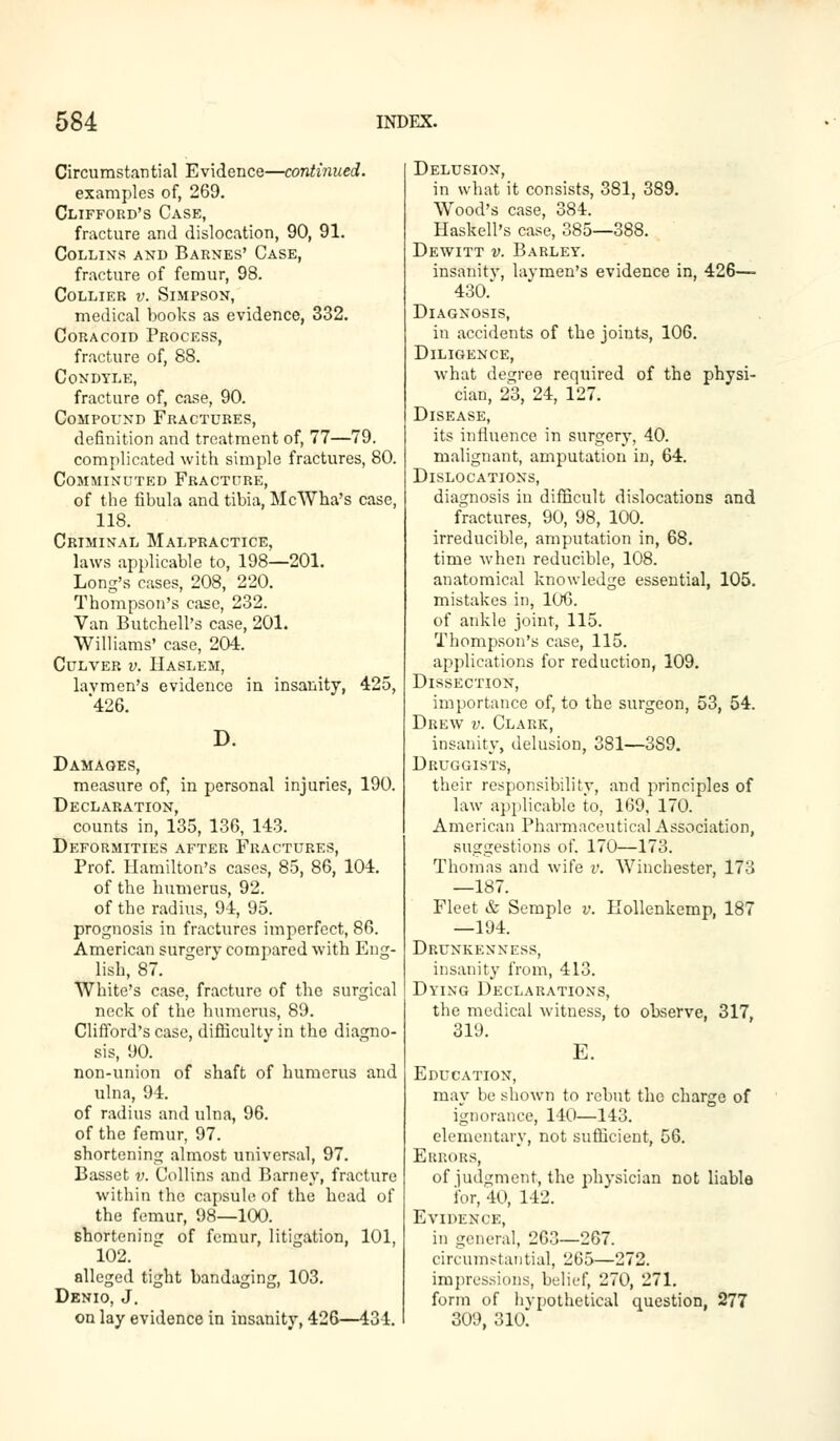 Circumstantial Evidence—continued. examples of, 269. Clifford's Case, fracture and dislocation, 90, 91. Collins and Barnes' Case, fracture of femur, 98. Collier v. Simpson, medical books as evidence, 332. Coracoid Process, fracture of, 88. Condyle, fracture of, case, 90. Compound Fractures, definition and treatment of, 77—79. complicated with simple fractures, 80. Comminuted Fracture, of the fibula and tibia, McWha's case, 118. Criminal Malpractice, laws applicable to, 198—201. Long's cases, 208, 220. Thompson's case, 232. Van Butchell's case, 201. Williams' case, 204. Culver v. Haslem, lavmen's evidence in insanity, 425, 426. D. Damages, measure of, in personal injuries, 190. Declaration, counts in, 135, 136, 143. Deformities after Fractures, Prof. Hamilton's cases, 85, 86, 104. of the humerus, 92. of the radius, 94, 95. prognosis in fractures imperfect, 86. American surgerv compared with Eng- lish, 87. White's case, fracture of the surgical neck of the humerus, 89. Clifford's case, difficulty in the diagno- sis, 90. non-union of shaft of humerus and ulna, 94. of radius and ulna, 96. of the femur, 97. shortening almost universal, 97. Basset v. Collins and Barney, fracture within the capsule of the head of the femur, 98—100. shortening of femur, litigation, 101, 102. leged Denio, J. on lay evidence in insanity, 426—434. Delusion, in what it consists, 381, 389. Wood's case, 384. Haskell's case, 385—388. Dewitt v. Barley. insanitv, lavmen's evidence in, 426— 430. Diagnosis, in accidents of the joints, 106. Diligence, what decree required of the physi- cian, 23, 24, 127. Disease, its influence in surgery, 40. malignant, amputation in, 64. Dislocations, diagnosis in difficult dislocations and fractures, 90, 98, 100. irreducible, amputation in, 68. time when reducible, 108. anatomical knowledge essential, 105. mistakes in, 106. of ankle joint, 115. Thompson's case, 115. applications for reduction, 109. Dissection, importance of, to the surgeon, 53, 54. Drew v. Clark, insanity, delusion, 381—389. Druggists, their responsibility, and principles of law applicable to, 169, 170. American Pharmaceutical Association, suggestions of. 170—173. Thomas and wife v. Winchester, 173 —187. Fleet & Scruple v. Kollenkemp, 187 —194. Drunkenness, insanity from, 413. Dying Declarations, the medical witness, to observe, 317, 319. E. Education, may be shown to rebut the charge of ignorance, 140—143. elementary, not sufficient, 56. Errors, of judgment, the physician not liable for, 40, 142. Evidence, in general, 263—267. circumstantial, 265—272. impressions, belief, 270, 271. form of hvpothetical question, 277 309, 310