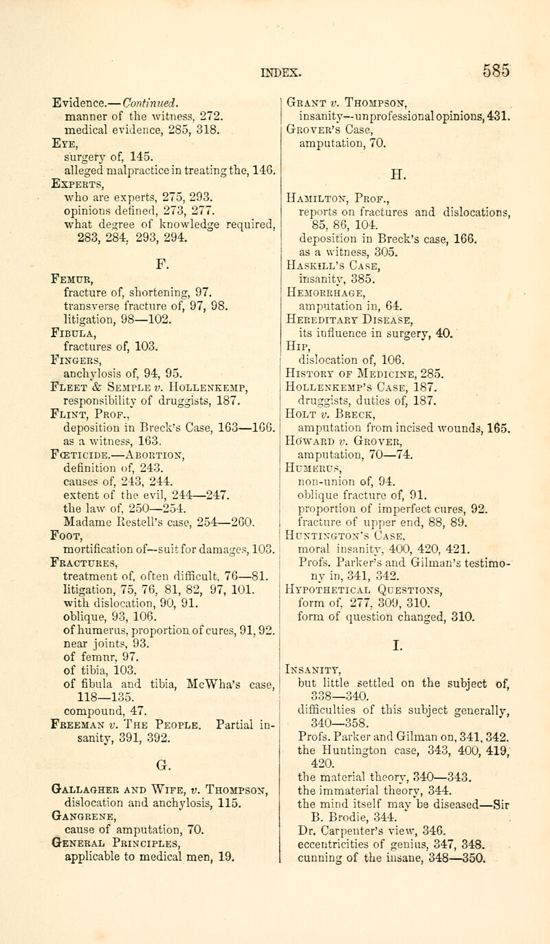 Evidence.— Continued. manner of the witness, 272. medical evidence, 285, 318. Eye, surgery of, 145. alleged malpractice in treating the, 146. Experts, who are experts, 275, 293. opinions defined, 273, 277. what decree of knowledge required, 283, 284. 293, 294. F. Femur, fracture of, shortening, 97. transverse fracture of, 97, 98. litigation, 98—102. Fibula, fractures of, 103. Fingers, anchylosis of, 94, 95. Fleet & Semple v. Hollenkemp, responsibility of druggists, 187. Flint, Prof., deposition in Breek's Case, 163—166. as a witness, 163. Foeticide.—Abortion, definition of, 243. causes of, 243, 244. extent of the evil, 244—247. the law of, 250—254. Madame Restell's case, 254—260. Foot, mortification of—suit for damages, 103. Fractures, treatment of, often difficult, 76—81. litigation, 75, 76, 81, 82, 97, 101. with dislocation, 90, 91. oblique, 93, 106. of humerus, proportion of cures, 91, 92. near joints, 93. of femur, 97. of tibia, 103. of fibula and tibia, McWha's case, 118—135. compound, 47. Freeman v. The People. Partial in- sanity, 391, 392. G. Gallagher and Wife, v. Thompson, dislocation and anchylosis, 115. Gangrene, cause of amputation, 70. General Principles, applicable to medical men, 19. Grant v. Thompson, insanity—unprofessional opinions, 431. Grover's Case, amputation, 70. H. Hamilton, Prof., reports on fractures and dislocations, 85, 86, 104. deposition in Breck's case, 166. as a witness, 305. Haskell's Case, insanity, 385. Hemorrhage, amputation in, 64. Hereditary Disease, its influence in surgery, 40. Hip, dislocation of, 106. History of Medicine, 285. Hollenkemp's Case, 187. druggists, duties of, 187. Holt v. Breck, amputation from incised wounds, 165. Ho'ward v. Grover, amputation, 70—74. Humerus, non-union of, 94. oblique fracture of, 91. proportion of imperfect cures, 92. fracture of upper end, 88, 89. Huntington's Case, moral insanity, 400, 420, 421. Profs. Parker's and Gilman's testimo- ny in, 341, 342. Hypothetical Questions, form of, 277, 309, 310. form of question changed, 310. I. Insanity, but little settled on the subject of, 338—340. difficulties of this subject generally, 340—358. Profs. Parker and Gilman on, 341, 342. the Huntington case, 343, 400, 419, 420. the material theory, 340—343. the immaterial theory, 344. the mind itself mav be diseased—Sir B. Brodie, 344. * Dr. Carpenter's view, 346. eccentricities of genius, 347, 348. cunning of the insane, 348—350.