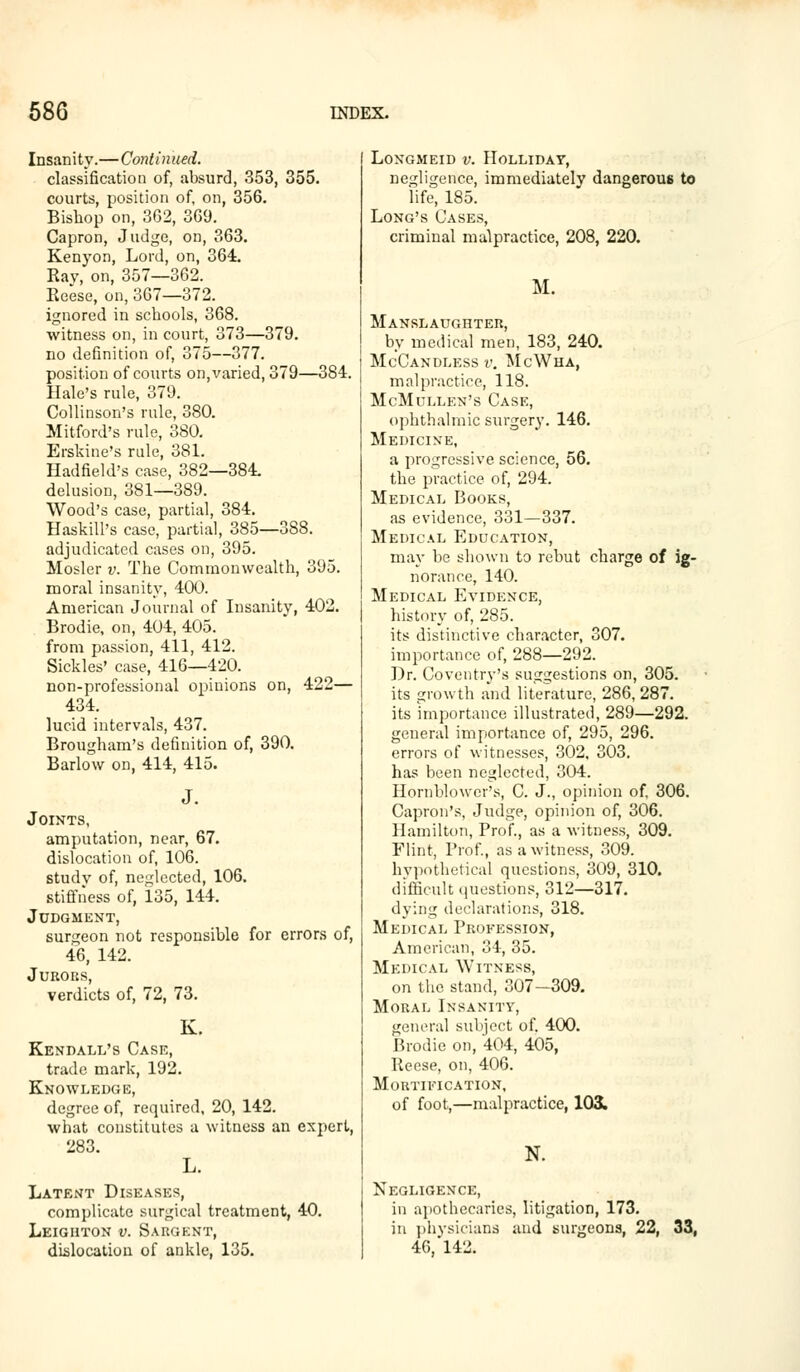 Insanity.—Continued. classification of, absurd, 353, 355. courts, position of, on, 356. Bishop on, 362, 369. Capron, Judge, on, 363. Kenyon, Lord, on, 364. Ray, on, 357—362. Reese, on, 367—372. ignored in schools, 368. witness on, in court, 373—379. no definition of, 375—377. position of courts on, varied, 379—384. Hale's rule, 379. Collinson's rule, 380. Mitford's rule, 380. Erskine's rule, 381. Hadfield's case, 382—384. delusion, 381—3S9. Wood's case, partial, 384. Haskill's case, partial, 385—388. adjudicated cases on, 395. Mosler v. The Commonwealth, 395. moral insanity, 400. American Journal of Insanity, 402. Brodie, on, 404, 405. from passion, 411, 412. Sickles' case, 416—420. non-professional opinions on, 422— 434. lucid intervals, 437. Brougham's definition of, 390. Barlow on, 414, 415. Joints, amputation, near, 67. dislocation of, 106. studv of, neglected, 106. stiffness of, 135, 144. Judgment, surgeon not responsible for errors of, 46, 142. Jurors, verdicts of, 72, 73. K. Kendall's Case, trade mark, 192. Knowledge, degree of, required, 20, 142. what constitutes a witness an expert, 283. L. Latent Diseases, complicate surgical treatment, 40. Leighton v. Sargent, dislocation of ankle, 135. LONGMEID V. HOLLIDAY, negligence, immediately dangerous to life, 185. Long's Cases, criminal malpractice, 208, 220. M. Manslaughter, by medical men, 183, 240. McCandless v. McWha, malpractice, 118. McMullen's Case, ophthalmic surgery. 146. Medicine, a progressive science, 56. the practice of, 294. Medical Books, as evidence, 331—337. Medical Education, may be shown to rebut charge of ig- norance, 140. Medical Evidence, history of, 285. its distinctive character, 307. importance of, 288—292. Dr. Coventry's suggestions on, 305. its growth and literature, 286, 287. its importance illustrated, 289—292. general importance of, 295, 296. errors of witnesses, 302, 303. has been neglected, 304. Hornblower's, C. J., opinion of, 306. Capron's, Judge, opinion of, 306. Hamilton, Prof., as a witness, 309. Flint, Prof., as a witness, 309. hypothetical questions, 309, 310. difficult questions, 312—317. dying declarations, 318. Medical Profession, American, 34, 35. Medical Witness, on the stand, 307-309. Moral Insanity, general subject of. 400. Brodie on, 404, 405, Reese, on, 406. Mortification, of foot,—malpractice, 1031. N. Negligence, in apothecaries, litigation, 173. in physicians and surgeons, 22, 33, 46,'142.