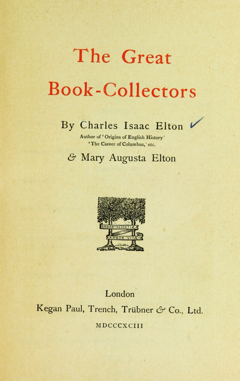 The Great Book-Collectors By Charles Isaac Elton r Author of ' Origins of English History' 'The Career of Columbus, etc. & Mary Augusta Elton London Kegan Paul, Trench, Trubner & Co., Ltd. MDCCCXCIII