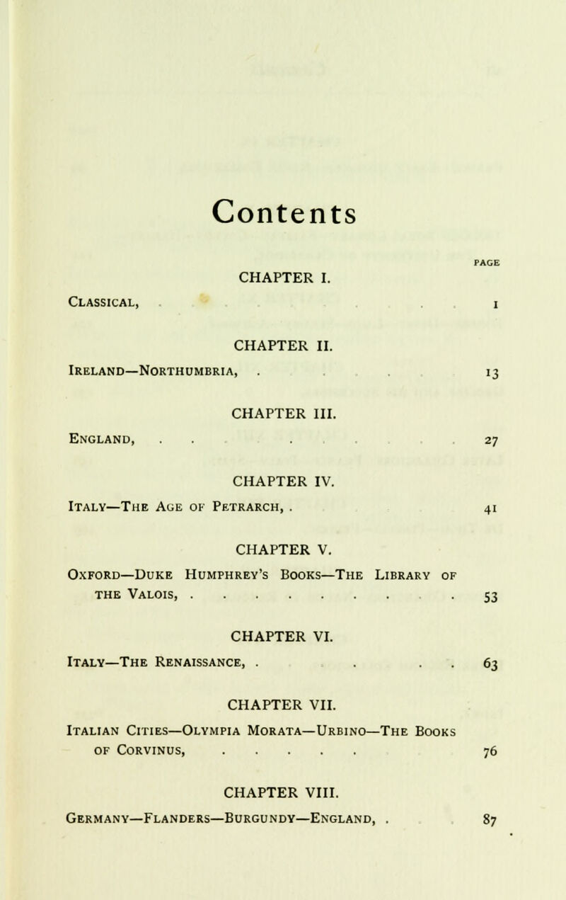 Contents CHAPTER I. Classical, i CHAPTER II. Ireland—Northumbria, . 13 CHAPTER III. England, ... 27 CHAPTER IV. Italy—The Age of Petrarch, . 41 CHAPTER V. Oxford—Duke Humphrey's Books—The Library of the Valois, -53 CHAPTER VI. Italy—The Renaissance, . . . . 63 CHAPTER VII. Italian Cities—Olympia Morata—Urbino—The Books of Corvinus, 76 CHAPTER VIII. Germany—Flanders—Burgundy—England, . 87