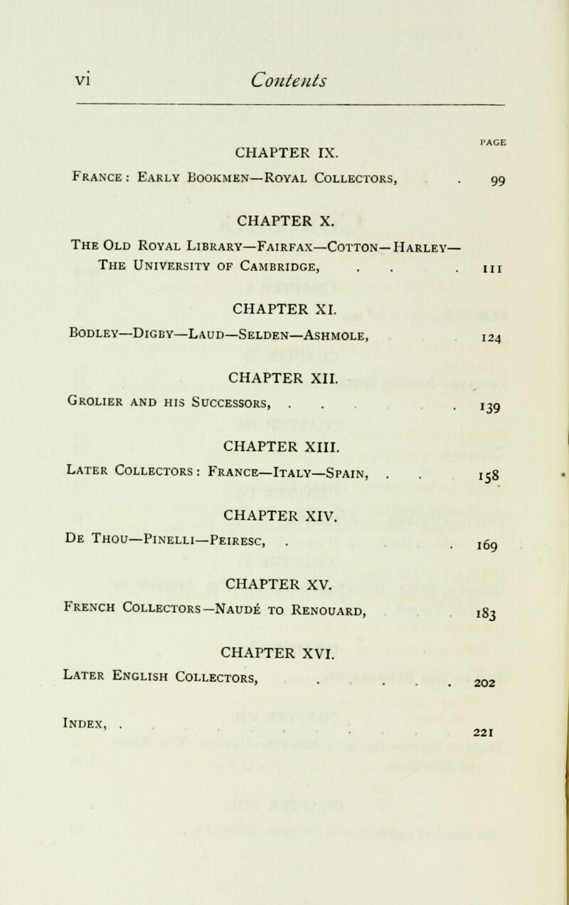 CHAPTER IX. France : Early Bookmen—Royal Collectors, . 99 CHAPTER X. The Old Royal Library—Fairfax—Cotton—Harley— The University of Cambridge, . . .111 CHAPTER XI. BODLEY—DlGBY—L AUD—SELDEN—ASHMOLE, 124 CHAPTER XII. Grolier and his Successors, . .139 CHAPTER XIII. Later Collectors : France—Italy—Spain, . 158 CHAPTER XIV. De Thou—Pinelli—Peiresc, 169 CHAPTER XV. French Collectors —Naude to Renouard, 183 CHAPTER XVI. Later English Collectors, . . 202 Index, 221