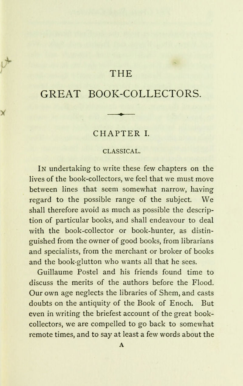 THE GREAT BOOK-COLLECTORS. CHAPTER I. CLASSICAL. In undertaking to write these few chapters on the lives of the book-collectors, we feel that we must move between lines that seem somewhat narrow, having regard to the possible range of the subject. We shall therefore avoid as much as possible the descrip- tion of particular books, and shall endeavour to deal with the book-collector or book-hunter, as distin- guished from the owner of good books, from librarians and specialists, from the merchant or broker of books and the book-glutton who wants all that he sees. Guillaume Postel and his friends found time to discuss the merits of the authors before the Flood. Our own age neglects the libraries of Shem, and casts doubts on the antiquity of the Book of Enoch. But even in writing the briefest account of the great book- collectors, we are compelled to go back to somewhat remote times, and to say at least a few words about the A