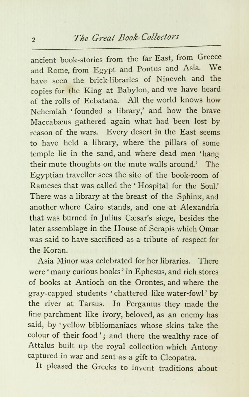 ancient book-stories from the far East, from Greece and Rome, from Egypt and Pontus and Asia. We have seen the brick-libraries of Nineveh and the copies for the King at Babylon, and we have heard of the rolls of Ecbatana. All the world knows how Nehemiah 'founded a library,' and how the brave Maccabaeus gathered again what had been lost by reason of the wars. Every desert in the East seems to have held a library, where the pillars of some temple lie in the sand, and where dead men 'hang their mute thoughts on the mute walls around.' The Egyptian traveller sees the site of the book-room of Rameses that was called the ' Hospital for the Soul.' There was a library at the breast of the Sphinx, and another where Cairo stands, and one at Alexandria that was burned in Julius Caesar's siege, besides the later assemblage in the House of Serapis which Omar was said to have sacrificed as a tribute of respect for the Koran. Asia Minor was celebrated for her libraries. There were ' many curious books' in Ephesus, and rich stores of books at Antioch on the Orontes, and where the gray-capped students ' chattered like water-fowl' by the river at Tarsus. In Pergamus they made the fine parchment like ivory, beloved, as an enemy has said, by ' yellow bibliomaniacs whose skins take the colour of their food '; and there the wealthy race of Attalus built up the royal collection which Antony captured in war and sent as a gift to Cleopatra. It pleased the Greeks to invent traditions about