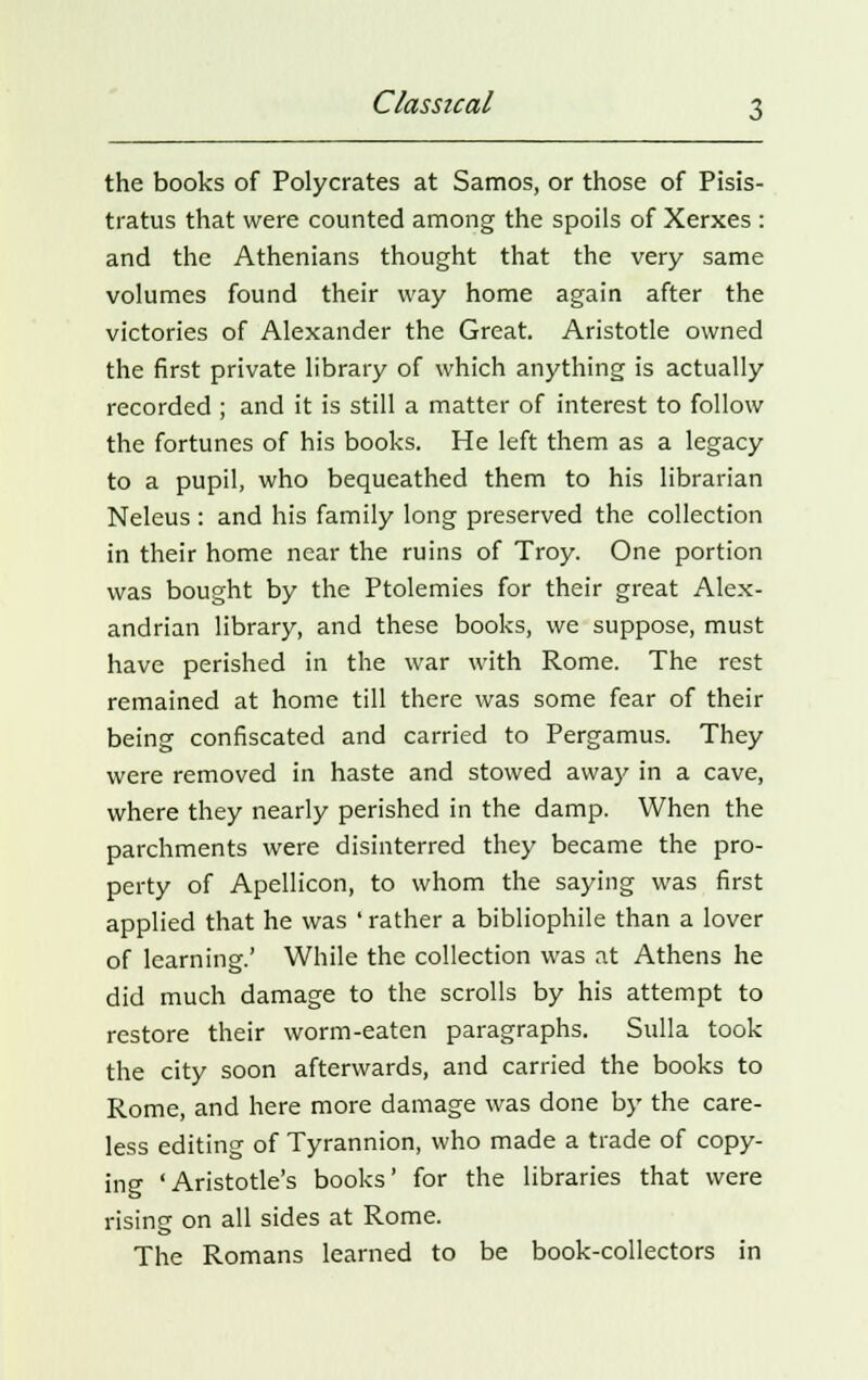 the books of Polycrates at Samos, or those of Pisis- tratus that were counted among the spoils of Xerxes : and the Athenians thought that the very same volumes found their way home again after the victories of Alexander the Great. Aristotle owned the first private library of which anything is actually recorded ; and it is still a matter of interest to follow the fortunes of his books. He left them as a legacy to a pupil, who bequeathed them to his librarian Neleus : and his family long preserved the collection in their home near the ruins of Troy. One portion was bought by the Ptolemies for their great Alex- andrian library, and these books, we suppose, must have perished in the war with Rome. The rest remained at home till there was some fear of their being confiscated and carried to Pergamus. They were removed in haste and stowed away in a cave, where they nearly perished in the damp. When the parchments were disinterred they became the pro- perty of Apellicon, to whom the saying was first applied that he was ' rather a bibliophile than a lover of learning.' While the collection was at Athens he did much damage to the scrolls by his attempt to restore their worm-eaten paragraphs. Sulla took the city soon afterwards, and carried the books to Rome, and here more damage was done by the care- less editing of Tyrannion, who made a trade of copy- ing 'Aristotle's books' for the libraries that were rising on all sides at Rome. The Romans learned to be book-collectors in