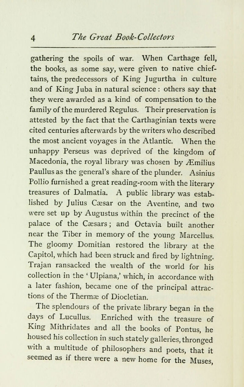 gathering the spoils of war. When Carthage fell, the books, as some say, were given to native chief- tains, the predecessors of King Jugurtha in culture and of King Juba in natural science : others say that they were awarded as a kind of compensation to the family of the murdered Regulus. Their preservation is attested by the fact that the Carthaginian texts were cited centuries afterwards by the writers who described the most ancient voyages in the Atlantic. When the unhappy Perseus was deprived of the kingdom of Macedonia, the royal library was chosen by ./Emilius Paullus as the general's share of the plunder. Asinius Pollio furnished a great reading-room with the literary treasures of Dalmatia. A public library was estab- lished by Julius Caesar on the Aventine, and two were set up by Augustus within the precinct of the palace of the Caesars; and Octavia built another near the Tiber in memory of the young Marcellus. The gloomy Domitian restored the library at the Capitol, which had been struck and fired by lightning. Trajan ransacked the wealth of the world for his collection in the ' Ulpiana,' which, in accordance with a later fashion, became one of the principal attrac- tions of the Thermae of Diocletian. The splendours of the private library began in the days of Lucullus. Enriched with the treasure of King Mithridates and all the books of Pontus, he housed his collection in such stately galleries, thronged with a multitude of philosophers and poets, that it seemed as if there were a new home for the Muses,
