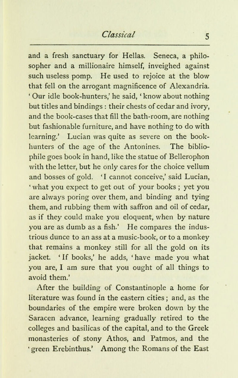 and a fresh sanctuary for Hellas. Seneca, a philo- sopher and a millionaire himself, inveighed against such useless pomp. He used to rejoice at the blow that fell on the arrogant magnificence of Alexandria. ' Our idle book-hunters,' he said, ' know about nothing but titles and bindings : their chests of cedar and ivory, and the book-cases that fill the bath-room, are nothing but fashionable furniture, and have nothing to do with learning.' Lucian was quite as severe on the book- hunters of the age of the Antonines. The biblio- phile goes book in hand, like the statue of Bellerophon with the letter, but he only cares for the choice vellum and bosses of gold. 'I cannot conceive,' said Lucian, ' what you expect to get out of your books ; yet you are always poring over them, and binding and tying them, and rubbing them with saffron and oil of cedar, as if they could make you eloquent, when by nature you are as dumb as a fish.' He compares the indus- trious dunce to an ass at a music-book, or to a monkey that remains a monkey still for all the gold on its jacket. 'If books,' he adds, 'have made you what you are, I am sure that you ought of all things to avoid them.' After the building of Constantinople a home for literature was found in the eastern cities; and, as the boundaries of the empire were broken down by the Saracen advance, learning gradually retired to the colleges and basilicas of the capital, and to the Greek monasteries of stony Athos, and Patmos, and the ' green Erebinthus.' Among the Romans of the East