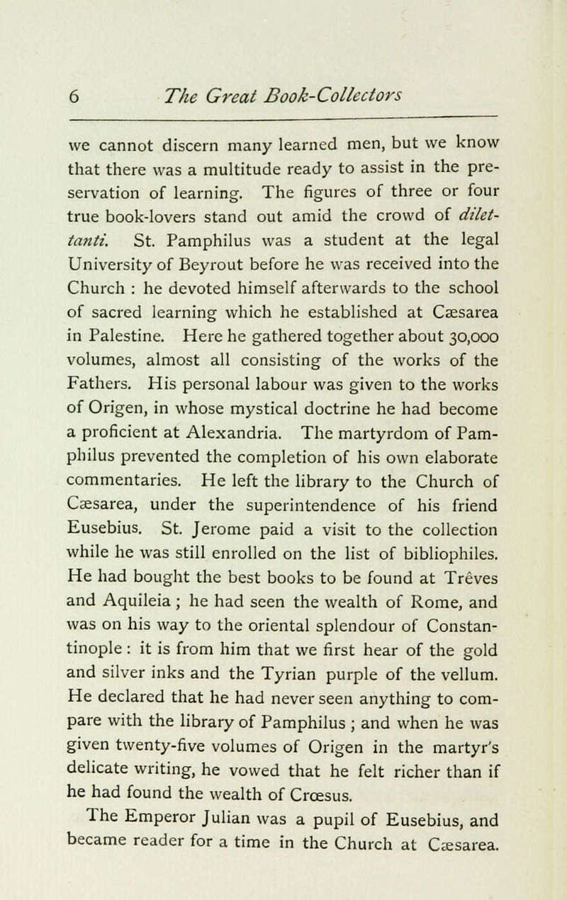 we cannot discern many learned men, but we know that there was a multitude ready to assist in the pre- servation of learning. The figures of three or four true book-lovers stand out amid the crowd of dilet- tanti. St. Pamphilus was a student at the legal University of Beyrout before he was received into the Church : he devoted himself afterwards to the school of sacred learning which he established at Cassarea in Palestine. Here he gathered together about 30,000 volumes, almost all consisting of the works of the Fathers. His personal labour was given to the works of Origen, in whose mystical doctrine he had become a proficient at Alexandria. The martyrdom of Pam- philus prevented the completion of his own elaborate commentaries. He left the library to the Church of Caesarea, under the superintendence of his friend Eusebius. St. Jerome paid a visit to the collection while he was still enrolled on the list of bibliophiles. He had bought the best books to be found at Treves and Aquileia; he had seen the wealth of Rome, and was on his way to the oriental splendour of Constan- tinople : it is from him that we first hear of the gold and silver inks and the Tyrian purple of the vellum. He declared that he had never seen anything to com- pare with the library of Pamphilus ; and when he was given twenty-five volumes of Origen in the martyr's delicate writing, he vowed that he felt richer than if he had found the wealth of Croesus. The Emperor Julian was a pupil of Eusebius, and became reader for a time in the Church at Csesarea.