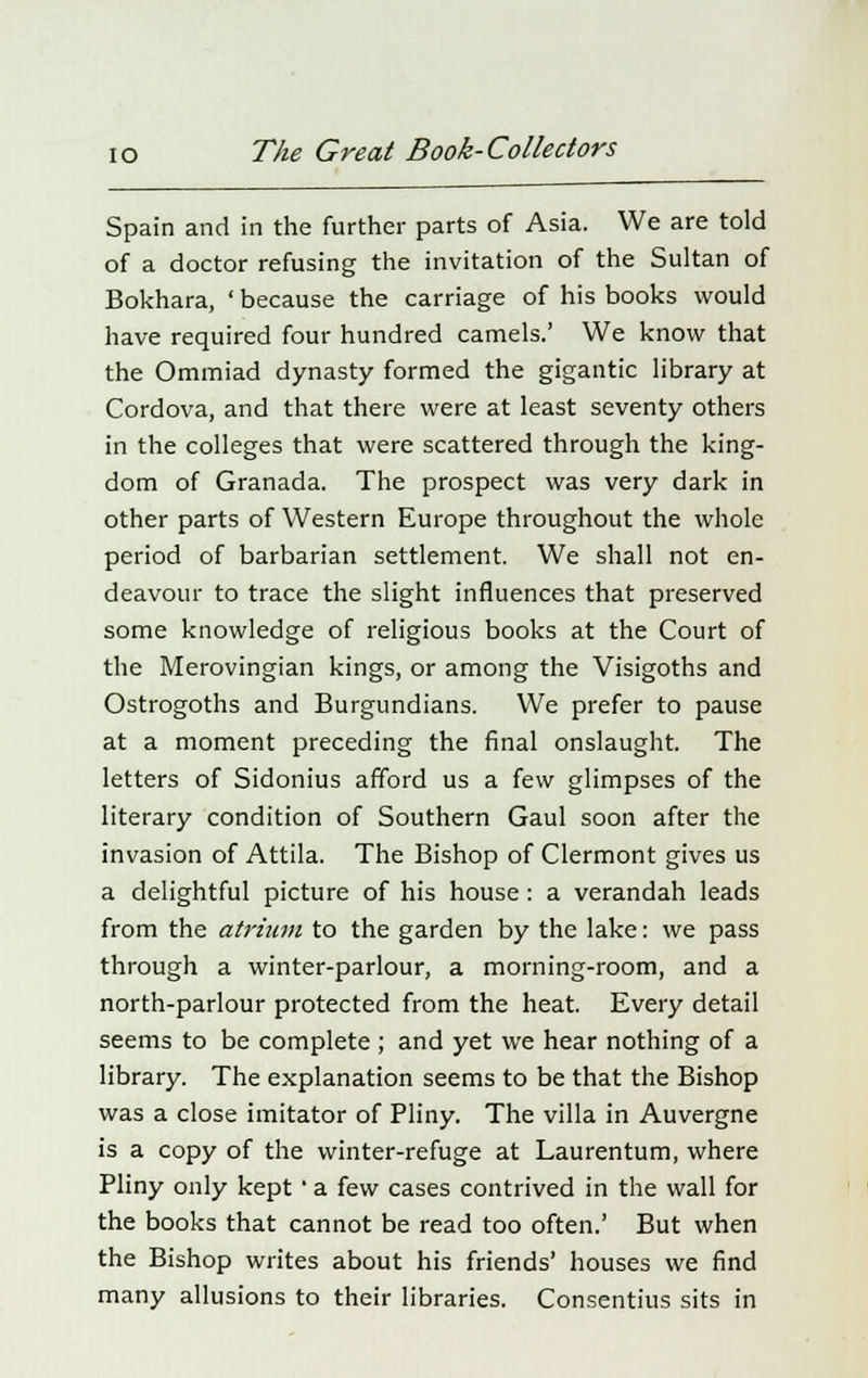 Spain and in the further parts of Asia. We are told of a doctor refusing the invitation of the Sultan of Bokhara, ' because the carriage of his books would have required four hundred camels.' We know that the Ommiad dynasty formed the gigantic library at Cordova, and that there were at least seventy others in the colleges that were scattered through the king- dom of Granada. The prospect was very dark in other parts of Western Europe throughout the whole period of barbarian settlement. We shall not en- deavour to trace the slight influences that preserved some knowledge of religious books at the Court of the Merovingian kings, or among the Visigoths and Ostrogoths and Burgundians. We prefer to pause at a moment preceding the final onslaught. The letters of Sidonius afford us a few glimpses of the literary condition of Southern Gaul soon after the invasion of Attila. The Bishop of Clermont gives us a delightful picture of his house: a verandah leads from the atrium to the garden by the lake: we pass through a winter-parlour, a morning-room, and a north-parlour protected from the heat. Every detail seems to be complete ; and yet we hear nothing of a library. The explanation seems to be that the Bishop was a close imitator of Pliny. The villa in Auvergne is a copy of the winter-refuge at Laurentum, where Pliny only kept ' a few cases contrived in the wall for the books that cannot be read too often.' But when the Bishop writes about his friends' houses we find many allusions to their libraries. Consentius sits in