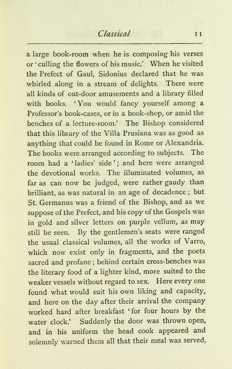 a large book-room when he is composing his verses or ' culling the flowers of his music' When he visited the Prefect of Gaul, Sidonius declared that he was whirled along in a stream of delights. There were all kinds of out-door amusements and a library filled with books. ' You would fancy yourself among a Professor's book-cases, or in a book-shop, or amid the benches of a lecture-room.' The Bishop considered that this library of the Villa Prusiana was as good as anything that could be found in Rome or Alexandria. The books were arranged according to subjects. The room had a ' ladies' side'; and here were arranged the devotional works. The illuminated volumes, as far as can now be judged, were rather gaudy than brilliant, as was natural in an age of decadence ; but St. Germanus was a friend of the Bishop, and as we suppose of the Prefect, and his copy of the Gospels was in gold and silver letters on purple vellum, as may still be seen. By the gentlemen's seats were ranged the usual classical volumes, all the works of Varro, which now exist only in fragments, and the poets sacred and profane ; behind certain cross-benches was the literary food of a lighter kind, more suited to the weaker vessels without regard to sex. Here every one found what would suit his own liking and capacity, and here on the day after their arrival the company worked hard after breakfast 'for four hours by the water clock.' Suddenly the door was thrown open, and in his uniform the head cook appeared and solemnly warned them all that their meal was served,