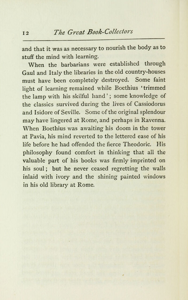 and that it was as necessary to nourish the body as to stuff the mind with learning. When the barbarians were established through Gaul and Italy the libraries in the old country-houses must have been completely destroyed. Some faint light of learning remained while Boethius 'trimmed the lamp with his skilful hand '; some knowledge of the classics survived during the lives of Cassiodorus and Isidore of Seville. Some of the original splendour may have lingered at Rome, and perhaps in Ravenna. When Boethius was awaiting his doom in the tower at Pavia, his mind reverted to the lettered ease of his life before he had offended the fierce Theodoric. His philosophy found comfort in thinking that all the valuable part of his books was firmly imprinted on his soul; but he never ceased regretting the walls inlaid with ivory and the shining painted windows in his old library at Rome.