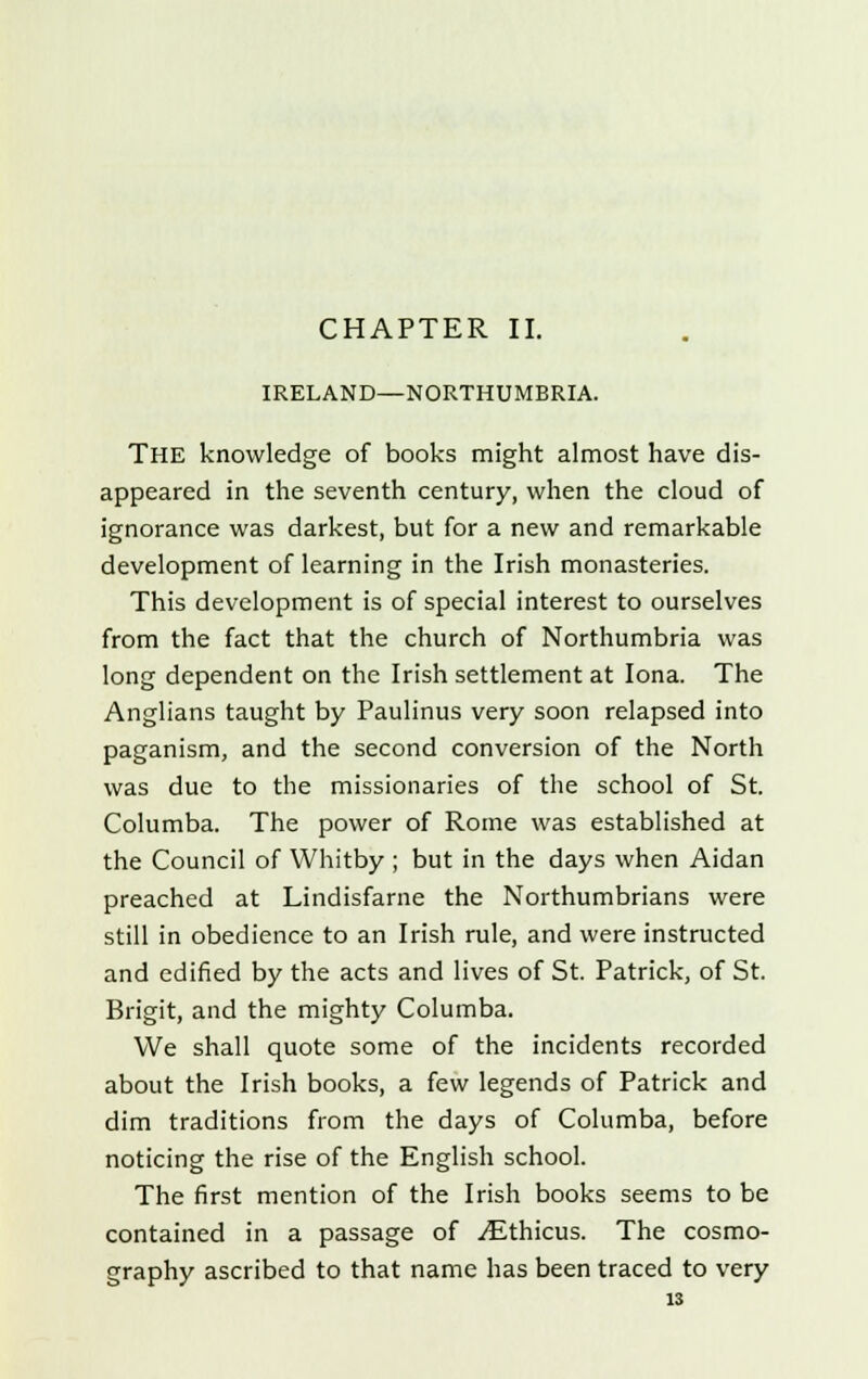 CHAPTER II. IRELAND—NORTHUMBRIA. The knowledge of books might almost have dis- appeared in the seventh century, when the cloud of ignorance was darkest, but for a new and remarkable development of learning in the Irish monasteries. This development is of special interest to ourselves from the fact that the church of Northumbria was long dependent on the Irish settlement at Iona. The Anglians taught by Paulinus very soon relapsed into paganism, and the second conversion of the North was due to the missionaries of the school of St. Columba. The power of Rome was established at the Council of Whitby ; but in the days when Aidan preached at Lindisfarne the Northumbrians were still in obedience to an Irish rule, and were instructed and edified by the acts and lives of St. Patrick, of St. Brigit, and the mighty Columba. We shall quote some of the incidents recorded about the Irish books, a few legends of Patrick and dim traditions from the days of Columba, before noticing the rise of the English school. The first mention of the Irish books seems to be contained in a passage of yEthicus. The cosmo- graphy ascribed to that name has been traced to very