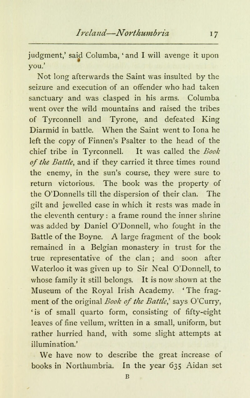 judgment,' said Columba, 'and I will avenge it upon you.' Not long afterwards the Saint was insulted by the seizure and execution of an offender who had taken sanctuary and was clasped in his arms. Columba went over the wild mountains and raised the tribes of Tyrconnell and Tyrone, and defeated King Diarmid in battle. When the Saint went to Iona he left the copy of Finnen's Psalter to the head of the chief tribe in Tyrconnell. It was called the Book of the Battle, and if they carried it three times round the enemy, in the sun's course, they were sure to return victorious. The book was the property of the O'Donnells till the dispersion of their clan. The gilt and jewelled case in which it rests was made in the eleventh century: a frame round the inner shrine was added by Daniel O'Donnell, who fought in the Battle of the Boyne. A large fragment of the book remained in a Belgian monastery in trust for the true representative of the clan; and soon after Waterloo it was given up to Sir Neal O'Donnell, to whose family it still belongs. It is now shown at the Museum of the Royal Irish Academy. ' The frag- ment of the original Book of the Battle] says O'Curry, ' is of small quarto form, consisting of fifty-eight leaves of fine vellum, written in a small, uniform, but rather hurried hand, with some slight attempts at illumination.' We have now to describe the great increase of books in Northumbria. In the year 635 Aidan set B