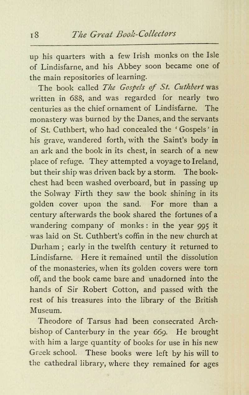 up his quarters with a few Irish monks on the Isie of Lindisfarne, and his Abbey soon became one of the main repositories of learning. The book called The Gospels of St. Cuthbert was written in 688, and was regarded for nearly two centuries as the chief ornament of Lindisfarne. The monastery was burned by the Danes, and the servants of St. Cuthbert, who had concealed the ' Gospels' in his grave, wandered forth, with the Saint's body in an ark and the book in its chest, in search of a new place of refuge. They attempted a voyage to Ireland, but their ship was driven back by a storm. The book- chest had been washed overboard, but in passing up the Solway Firth they saw the book shining in its golden cover upon the sand. For more than a century afterwards the book shared the fortunes of a wandering company of monks : in the year 995 it was laid on St. Cuthbert's coffin in the new church at Durham ; early in the twelfth century it returned to Lindisfarne. Here it remained until the dissolution of the monasteries, when its golden covers were torn off, and the book came bare and unadorned into the hands of Sir Robert Cotton, and passed with the rest of his treasures into the library of the British Museum. Theodore of Tarsus had been consecrated Arch- bishop of Canterbury in the year 669. He brought with him a large quantity of books for use in his new Greek school. These books were left by his will to the cathedral library, where they remained for ages