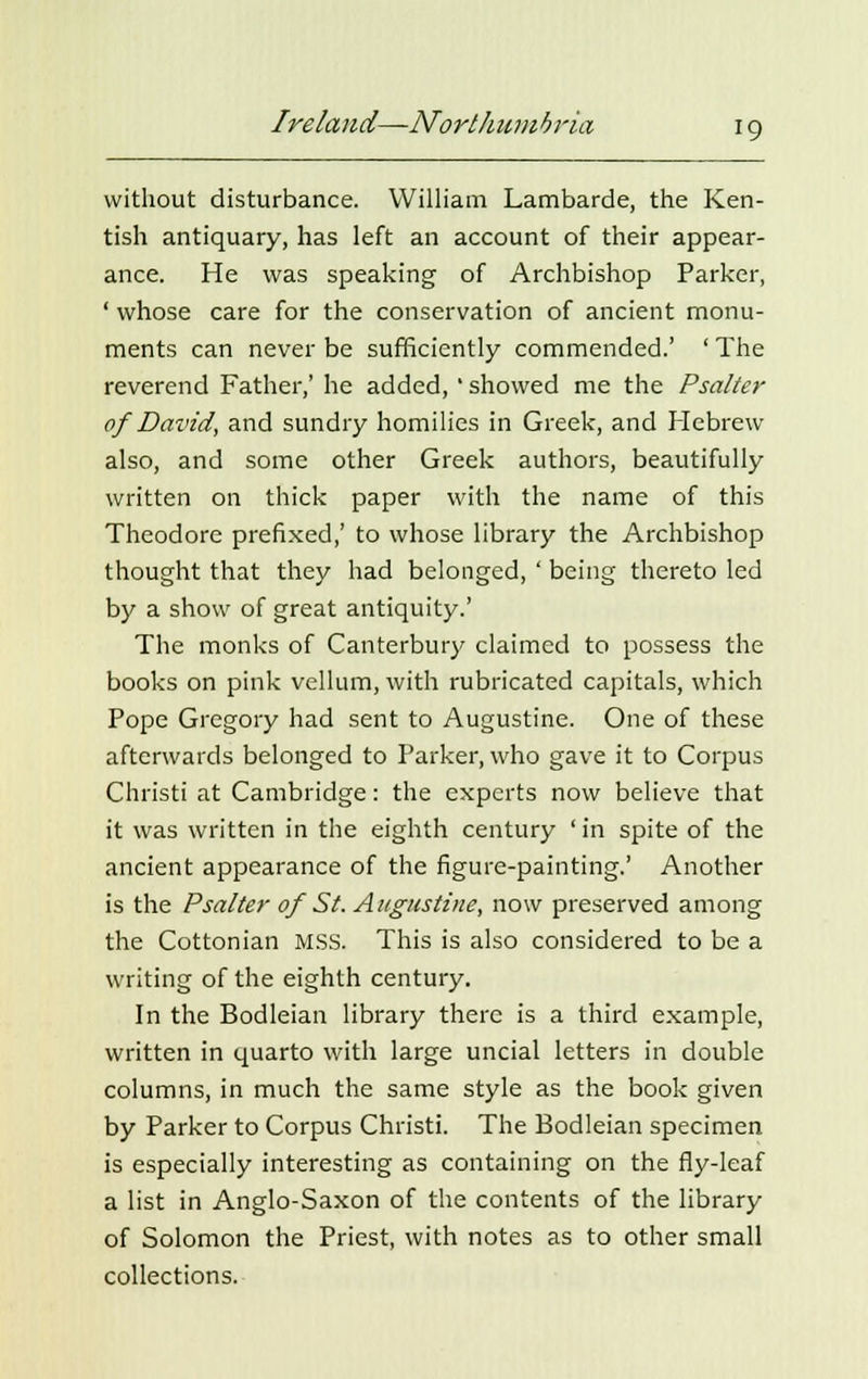 without disturbance. William Lambarde, the Ken- tish antiquary, has left an account of their appear- ance. He was speaking of Archbishop Parker, ' whose care for the conservation of ancient monu- ments can never be sufficiently commended.' ' The reverend Father,' he added,' showed me the Psalter of David, and sundry homilies in Greek, and Hebrew also, and some other Greek authors, beautifully written on thick paper with the name of this Theodore prefixed,' to whose library the Archbishop thought that they had belonged, ' being thereto led by a show of great antiquity.' The monks of Canterbury claimed to possess the books on pink vellum, with rubricated capitals, which Pope Gregory had sent to Augustine. One of these afterwards belonged to Parker, who gave it to Corpus Christi at Cambridge: the experts now believe that it was written in the eighth century ' in spite of the ancient appearance of the figure-painting.' Another is the Psalter of St. Augustine, now preserved among the Cottonian MSS. This is also considered to be a writing of the eighth century. In the Bodleian library there is a third example, written in quarto with large uncial letters in double columns, in much the same style as the book given by Parker to Corpus Christi. The Bodleian specimen is especially interesting as containing on the fly-leaf a list in Anglo-Saxon of the contents of the library of Solomon the Priest, with notes as to other small collections.