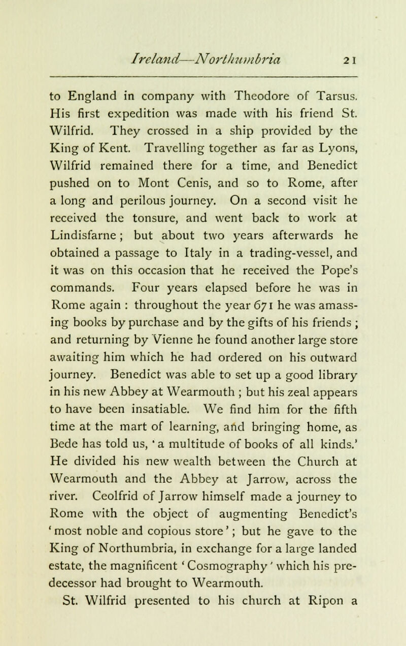 to England in company with Theodore of Tarsus. His first expedition was made with his friend St. Wilfrid. They crossed in a ship provided by the King of Kent. Travelling together as far as Lyons, Wilfrid remained there for a time, and Benedict pushed on to Mont Cenis, and so to Rome, after a long and perilous journey. On a second visit he received the tonsure, and went back to work at Lindisfarne; but about two years afterwards he obtained a passage to Italy in a trading-vessel, and it was on this occasion that he received the Pope's commands. Four years elapsed before he was in Rome again : throughout the year 671 he was amass- ing books by purchase and by the gifts of his friends ; and returning by Vienne he found another large store awaiting him which he had ordered on his outward journey. Benedict was able to set up a good library in his new Abbey at Wearmouth ; but his zeal appears to have been insatiable. We find him for the fifth time at the mart of learning, and bringing home, as Bede has told us, ' a multitude of books of all kinds.' He divided his new wealth between the Church at Wearmouth and the Abbey at Jarrow, across the river. Ceolfrid of Jarrow himself made a journey to Rome with the object of augmenting Benedict's ' most noble and copious store'; but he gave to the King of Northumbria, in exchange for a large landed estate, the magnificent' Cosmography' which his pre- decessor had brought to Wearmouth. St. Wilfrid presented to his church at Ripon a