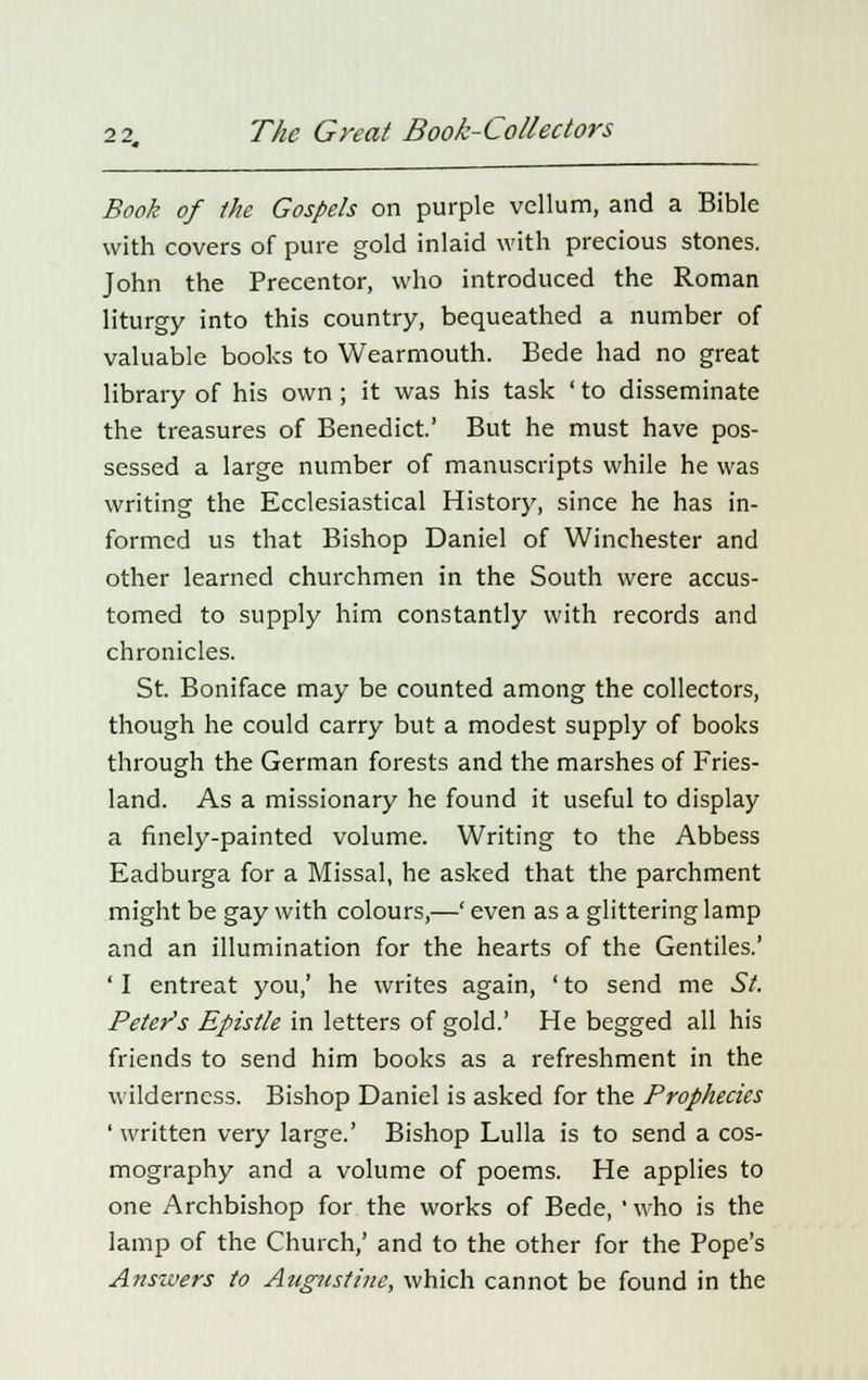 Book of the Gospels on purple vellum, and a Bible with covers of pure gold inlaid with precious stones. John the Precentor, who introduced the Roman liturgy into this country, bequeathed a number of valuable books to Wearmouth. Bede had no great library of his own; it was his task ' to disseminate the treasures of Benedict.' But he must have pos- sessed a large number of manuscripts while he was writing the Ecclesiastical History, since he has in- formed us that Bishop Daniel of Winchester and other learned churchmen in the South were accus- tomed to supply him constantly with records and chronicles. St. Boniface may be counted among the collectors, though he could carry but a modest supply of books through the German forests and the marshes of Fries- land. As a missionary he found it useful to display a finely-painted volume. Writing to the Abbess Eadburga for a Missal, he asked that the parchment might be gay with colours,—' even as a glittering lamp and an illumination for the hearts of the Gentiles.' ' I entreat you,' he writes again, ' to send me St. Peter's Epistle in letters of gold.' He begged all his friends to send him books as a refreshment in the wilderness. Bishop Daniel is asked for the Prophecies ' written very large.' Bishop Lulla is to send a cos- mography and a volume of poems. He applies to one Archbishop for the works of Bede, ' who is the lamp of the Church,' and to the other for the Pope's Answers to Augustine, which cannot be found in the