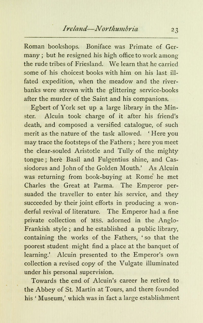 Roman bookshops. Boniface was Primate of Ger- many ; but he resigned his high office to work among the rude tribes of Friesland. We learn that he carried some of his choicest books with him on his last ill- fated expedition, when the meadow and the river- banks were strewn with the glittering service-books after the murder of the Saint and his companions. Egbert of York set up a large library in the Min- ster. Alcuin took charge of it after his friend's death, and composed a versified catalogue, of such merit as the nature of the task allowed. ' Here you may trace the footsteps of the Fathers ; here you meet the clear-souled Aristotle and Tully of the mighty tongue; here Basil and Fulgentius shine, and Cas- siodorus and John of the Golden Mouth.' As Alcuin was returning from book-buying at Rome he met Charles the Great at Parma. The Emperor per- suaded the traveller to enter his service, and they succeeded by their joint efforts in producing a won- derful revival of literature. The Emperor had a fine private collection of MSS. adorned in the Anglo- Frankish style ; and he established a public library, containing the works of the Fathers, ' so that the poorest student might find a place at the banquet of learning.' Alcuin presented to the Emperor's own collection a revised copy of the Vulgate illuminated under his personal supervision. Towards the end of Alcuin's career he retired to the Abbey of St. Martin at Tours, and there founded his ' Museum,' which was in fact a large establishment