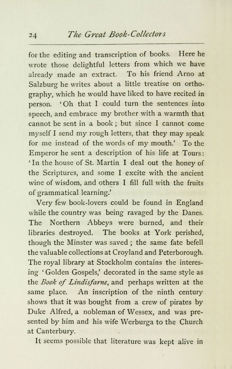 for the editing and transcription of books. Here he wrote those delightful letters from which we have already made an extract. To his friend Arno at Salzburg he writes about a little treatise on ortho- graphy, which he would have liked to have recited in person. ' Oh that I could turn the sentences into speech, and embrace my brother with a warmth that cannot be sent in a book; but since I cannot come myself I send my rough letters, that they may speak for me instead of the words of my mouth.' To the Emperor he sent a description of his life at Tours: ' In the house of St. Martin I deal out the honey of the Scriptures, and some I excite with the ancient wine of wisdom, and others I fill full with the fruits of grammatical learning.' Very few book-lovers could be found in England while the country was being ravaged by the Danes. The Northern Abbeys were burned, and their libraries destroyed. The books at York perished, though the Minster was saved ; the same fate befell the valuable collections at Croyland and Peterborough. The royal library at Stockholm contains the interes- ing ' Golden Gospels,' decorated in the same style as the Book of Lindisfarne, and perhaps written at the same place. An inscription of the ninth century shows that it was bought from a crew of pirates by Duke Alfred, a nobleman of Wessex, and was pre- sented by him and his wife Werburga to the Church at Canterbury. It seems possible that literature was kept alive in