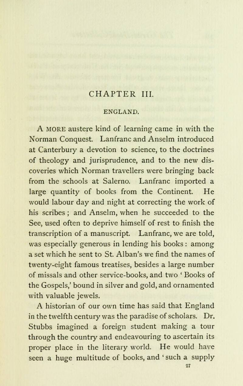 CHAPTER III. ENGLAND. A MORE austere kind of learning came in with the Norman Conquest. Lanfranc and Anselm introduced at Canterbury a devotion to science, to the doctrines of theology and jurisprudence, and to the new dis- coveries which Norman travellers were bringing back from the schools at Salerno. Lanfranc imported a large quantity of books from the Continent. He would labour day and night at correcting the work of his scribes ; and Anselm, when he succeeded to the See, used often to deprive himself of rest to finish the transcription of a manuscript. Lanfranc, we are told, was especially generous in lending his books : among a set which he sent to St. Alban's we find the names of twenty-eight famous treatises, besides a large number of missals and other service-books, and two ' Books of the Gospels,' bound in silver and gold, and ornamented with valuable jewels. A historian of our own time has said that England in the twelfth century was the paradise of scholars. Dr. Stubbs imagined a foreign student making a tour through the country and endeavouring to ascertain its proper place in the literary world. He would have seen a huge multitude of books, and ' such a supply
