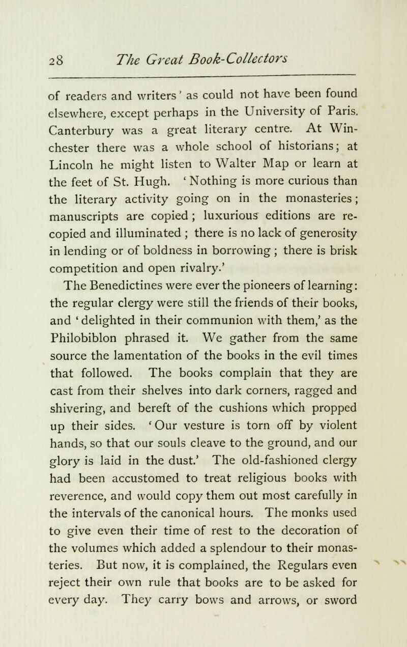 of readers and writers' as could not have been found elsewhere, except perhaps in the University of Paris. Canterbury was a great literary centre. At Win- chester there was a whole school of historians; at Lincoln he might listen to Walter Map or learn at the feet of St. Hugh. ' Nothing is more curious than the literary activity going on in the monasteries; manuscripts are copied ; luxurious editions are re- copied and illuminated ; there is no lack of generosity in lending or of boldness in borrowing ; there is brisk competition and open rivalry.' The Benedictines were ever the pioneers of learning: the regular clergy were still the friends of their books, and 'delighted in their communion with them,' as the Philobiblon phrased it. We gather from the same source the lamentation of the books in the evil times that followed. The books complain that they are cast from their shelves into dark corners, ragged and shivering, and bereft of the cushions which propped up their sides. ' Our vesture is torn off by violent hands, so that our souls cleave to the ground, and our glory is laid in the dust.' The old-fashioned clergy had been accustomed to treat religious books with reverence, and would copy them out most carefully in the intervals of the canonical hours. The monks used to give even their time of rest to the decoration of the volumes which added a splendour to their monas- teries. But now, it is complained, the Regulars even reject their own rule that books are to be asked for every day. They carry bows and arrows, or sword