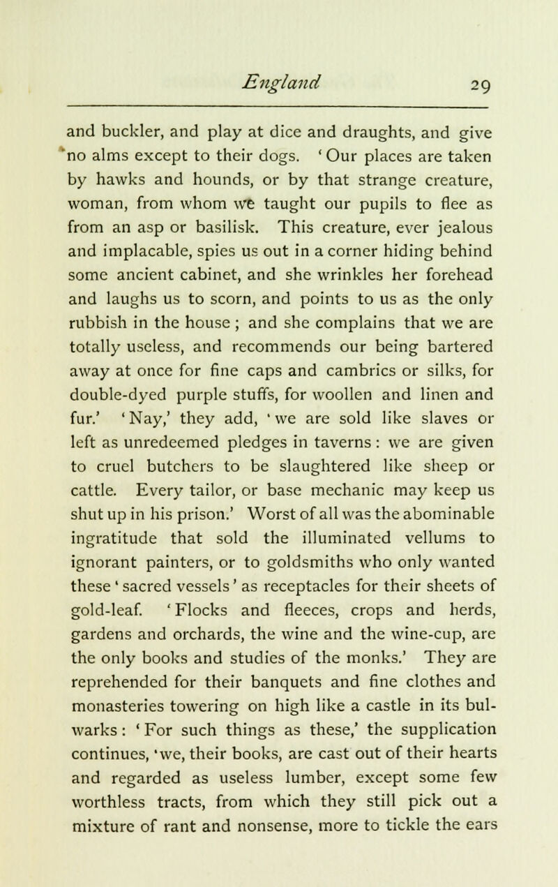 and buckler, and play at dice and draughts, and give no alms except to their dogs. ' Our places are taken by hawks and hounds, or by that strange creature, woman, from whom we taught our pupils to flee as from an asp or basilisk. This creature, ever jealous and implacable, spies us out in a corner hiding behind some ancient cabinet, and she wrinkles her forehead and laughs us to scorn, and points to us as the only rubbish in the house ; and she complains that we are totally useless, and recommends our being bartered away at once for fine caps and cambrics or silks, for double-dyed purple stuffs, for woollen and linen and fur.' ' Nay,' they add, ' we are sold like slaves or left as unredeemed pledges in taverns: we are given to cruel butchers to be slaughtered like sheep or cattle. Every tailor, or base mechanic may keep us shut up in his prison.' Worst of all was the abominable ingratitude that sold the illuminated vellums to ignorant painters, or to goldsmiths who only wanted these ' sacred vessels' as receptacles for their sheets of gold-leaf. ' Flocks and fleeces, crops and herds, gardens and orchards, the wine and the wine-cup, are the only books and studies of the monks.' They are reprehended for their banquets and fine clothes and monasteries towering on high like a castle in its bul- warks : ' For such things as these,' the supplication continues, 'we, their books, are cast out of their hearts and regarded as useless lumber, except some few worthless tracts, from which they still pick out a mixture of rant and nonsense, more to tickle the ears