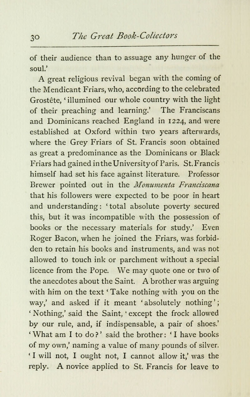 of their audience than to assuage any hunger of the soul.' A great religious revival began with the coming of the Mendicant Friars, who, according to the celebrated Grostete, 'illumined our whole country with the light of their preaching and learning.' The Franciscans and Dominicans reached England in 1224, and were established at Oxford within two years afterwards, where the Grey Friars of St. Francis soon obtained as great a predominance as the Dominicans or Black Friars had gained in the University of Paris. St. Francis himself had set his face against literature. Professor Brewer pointed out in the Monumenta Franciscana that his followers were expected to be poor in heart and understanding: ' total absolute poverty secured this, but it was incompatible with the possession of books or the necessary materials for study.' Even Roger Bacon, when he joined the Friars, was forbid- den to retain his books and instruments, and was not allowed to touch ink or parchment without a special licence from the Pope. We may quote one or two of the anecdotes about the Saint. A brother was arguing with him on the text' Take nothing with you on the way,' and asked if it meant ' absolutely nothing'; ' Nothing,' said the Saint, ' except the frock allowed by our rule, and, if indispensable, a pair of shoes.' 'What am I to do?' said the brother: 'I have books of my own,' naming a value of many pounds of silver. ' I will not, I ought not, I cannot allow it,' was the reply. A novice applied to St. Francis for leave to