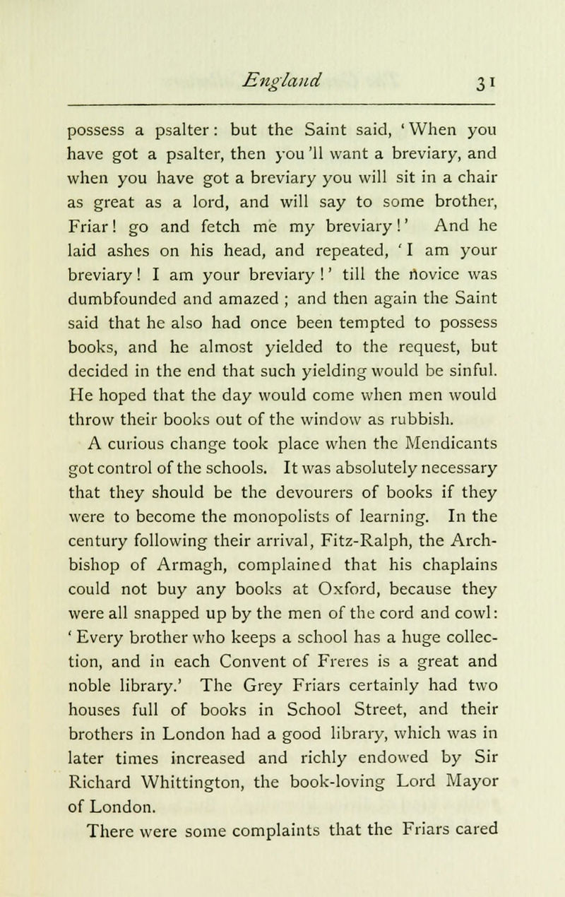 possess a psalter: but the Saint said, ' When you have got a psalter, then you '11 want a breviary, and when you have got a breviary you will sit in a chair as great as a lord, and will say to some brother, Friar! go and fetch me my breviary!' And he laid ashes on his head, and repeated, ' I am your breviary! I am your breviary !' till the novice was dumbfounded and amazed ; and then again the Saint said that he also had once been tempted to possess books, and he almost yielded to the request, but decided in the end that such yielding would be sinful. He hoped that the day would come when men would throw their books out of the window as rubbish. A curious change took place when the Mendicants got control of the schools. It was absolutely necessary that they should be the devourers of books if they were to become the monopolists of learning. In the century following their arrival, Fitz-Ralph, the Arch- bishop of Armagh, complained that his chaplains could not buy any books at Oxford, because they were all snapped up by the men of the cord and cowl: ' Every brother who keeps a school has a huge collec- tion, and in each Convent of Freres is a great and noble library.' The Grey Friars certainly had two houses full of books in School Street, and their brothers in London had a good library, which was in later times increased and richly endowed by Sir Richard Whittington, the book-loving Lord Mayor of London. There were some complaints that the Friars cared
