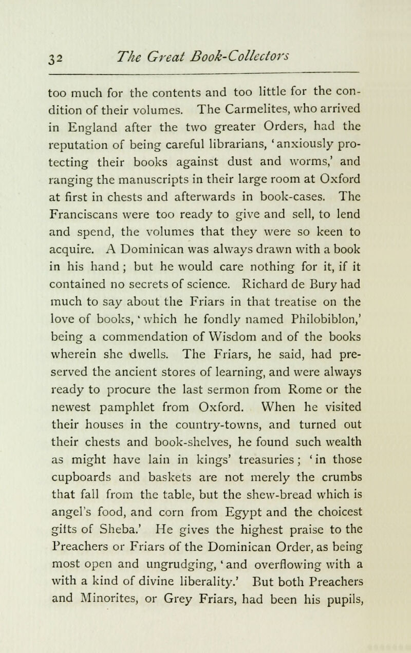 too much for the contents and too little for the con- dition of their volumes. The Carmelites, who arrived in England after the two greater Orders, had the reputation of being careful librarians, 'anxiously pro- tecting their books against dust and worms,' and ranging the manuscripts in their large room at Oxford at first in chests and afterwards in book-cases. The Franciscans were too ready to give and sell, to lend and spend, the volumes that they were so keen to acquire. A Dominican was always drawn with a book in his hand ; but he would care nothing for it, if it contained no secrets of science. Richard de Bury had much to say about the Friars in that treatise on the love of books,' which he fondly named Philobiblon,' being a commendation of Wisdom and of the books wherein she dwells. The Friars, he said, had pre- served the ancient stores of learning, and were always ready to procure the last sermon from Rome or the newest pamphlet from Oxford. When he visited their houses in the country-towns, and turned out their chests and book-shelves, he found such wealth as might have lain in kings' treasuries; 'in those cupboards and baskets are not merely the crumbs that fall from the table, but the shew-bread which is angel's food, and corn from Egypt and the choicest gilts of Sheba.' He gives the highest praise to the Preachers or Friars of the Dominican Order, as being most open and ungrudging,' and overflowing with a with a kind of divine liberality.' But both Preachers and Minorites, or Grey Friars, had been his pupils,