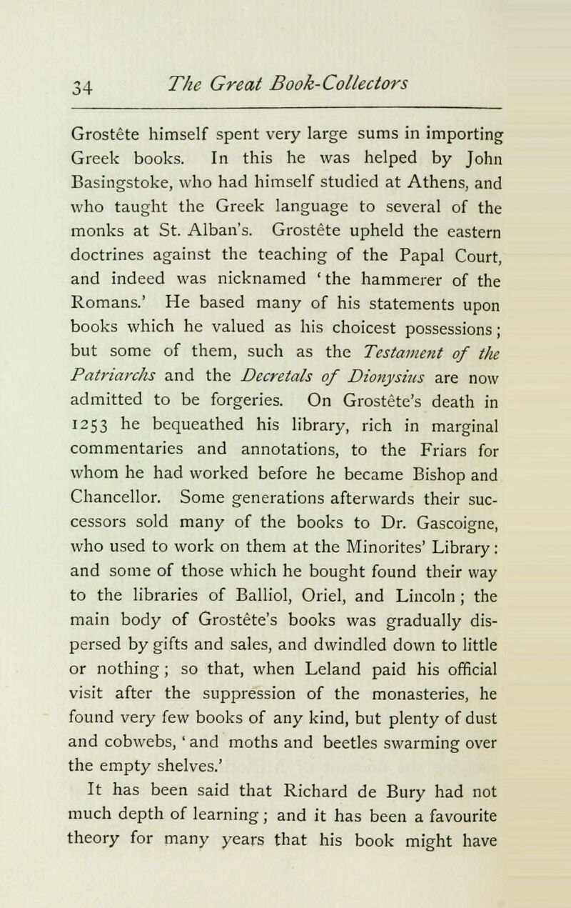 Grostete himself spent very large sums in importing Greek books. In this he was helped by John Basingstoke, who had himself studied at Athens, and who taught the Greek language to several of the monks at St. Alban's. Grostete upheld the eastern doctrines against the teaching of the Papal Court, and indeed was nicknamed 'the hammerer of the Romans.' He based many of his statements upon books which he valued as his choicest possessions; but some of them, such as the Testament of the Patriarchs and the Decretals of Dionysins are now admitted to be forgeries. On Grostete's death in 1253 he bequeathed his library, rich in marginal commentaries and annotations, to the Friars for whom he had worked before he became Bishop and Chancellor. Some generations afterwards their suc- cessors sold many of the books to Dr. Gascoigne, who used to work on them at the Minorites' Library: and some of those which he bought found their way to the libraries of Balliol, Oriel, and Lincoln ; the main body of Grostete's books was gradually dis- persed by gifts and sales, and dwindled down to little or nothing; so that, when Leland paid his official visit after the suppression of the monasteries, he found very few books of any kind, but plenty of dust and cobwebs, ' and moths and beetles swarming over the empty shelves.' It has been said that Richard de Bury had not much depth of learning; and it has been a favourite theory for many years that his book might have