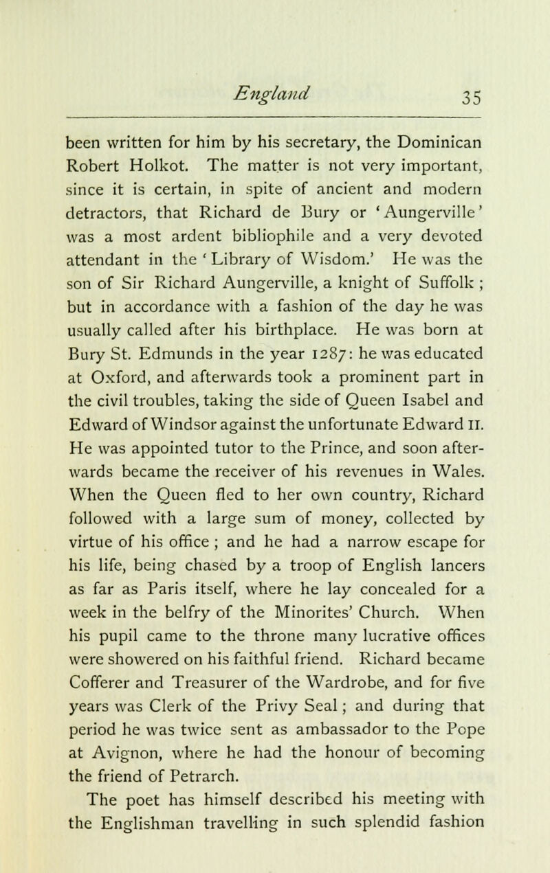 been written for him by his secretary, the Dominican Robert Holkot. The matter is not very important, since it is certain, in spite of ancient and modern detractors, that Richard de Bury or 'Aungerville' was a most ardent bibliophile and a very devoted attendant in the ' Library of Wisdom.' He was the son of Sir Richard Aungerville, a knight of Suffolk ; but in accordance with a fashion of the day he was usually called after his birthplace. He was born at Bury St. Edmunds in the year 1287: he was educated at Oxford, and afterwards took a prominent part in the civil troubles, taking the side of Queen Isabel and Edward of Windsor against the unfortunate Edward II. He was appointed tutor to the Prince, and soon after- wards became the receiver of his revenues in Wales. When the Queen fled to her own country, Richard followed with a large sum of money, collected by virtue of his office ; and he had a narrow escape for his life, being chased by a troop of English lancers as far as Paris itself, where he lay concealed for a week in the belfry of the Minorites' Church. When his pupil came to the throne many lucrative offices were showered on his faithful friend. Richard became Cofferer and Treasurer of the Wardrobe, and for five years was Clerk of the Privy Seal; and during that period he was twice sent as ambassador to the Pope at Avignon, where he had the honour of becoming the friend of Petrarch. The poet has himself described his meeting with the Englishman travelling in such splendid fashion