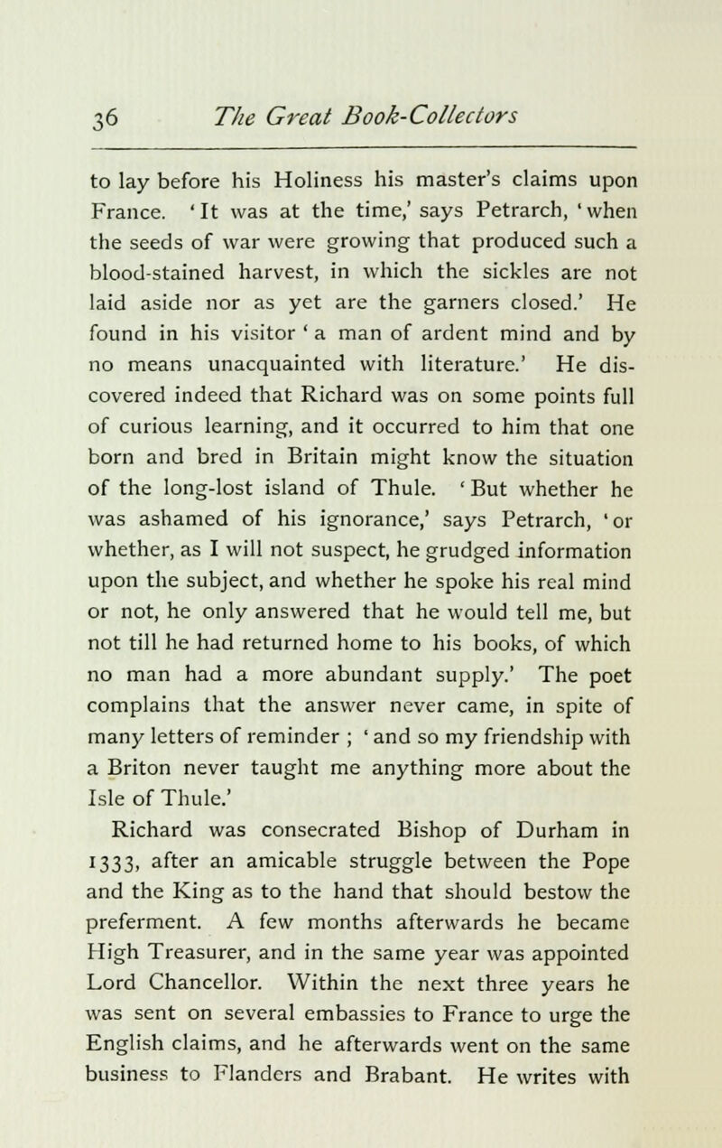 to lay before his Holiness his master's claims upon France. ' It was at the time,' says Petrarch, ' when the seeds of war were growing that produced such a blood-stained harvest, in which the sickles are not laid aside nor as yet are the garners closed.' He found in his visitor ' a man of ardent mind and by no means unacquainted with literature.' He dis- covered indeed that Richard was on some points full of curious learning, and it occurred to him that one born and bred in Britain might know the situation of the long-lost island of Thule. ' But whether he was ashamed of his ignorance,' says Petrarch, 'or whether, as I will not suspect, he grudged information upon the subject, and whether he spoke his real mind or not, he only answered that he would tell me, but not till he had returned home to his books, of which no man had a more abundant supply.' The poet complains that the answer never came, in spite of many letters of reminder ; ' and so my friendship with a Briton never taught me anything more about the Isle of Thule.' Richard was consecrated Bishop of Durham in 1333, after an amicable struggle between the Pope and the King as to the hand that should bestow the preferment. A few months afterwards he became High Treasurer, and in the same year was appointed Lord Chancellor. Within the next three years he was sent on several embassies to France to urge the English claims, and he afterwards went on the same business to Flanders and Brabant. He writes with