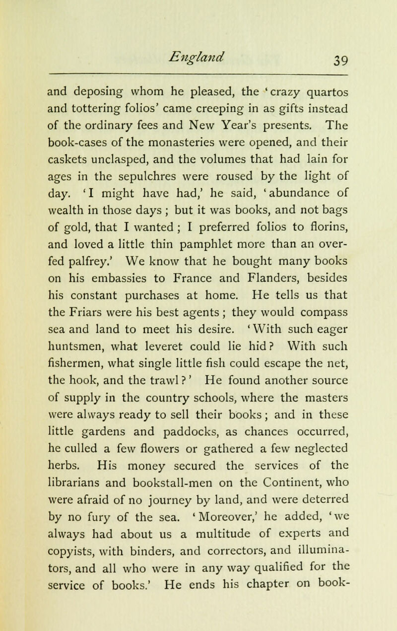 and deposing whom he pleased, the 'crazy quartos and tottering folios' came creeping in as gifts instead of the ordinary fees and New Year's presents. The book-cases of the monasteries were opened, and their caskets unclasped, and the volumes that had lain for ages in the sepulchres were roused by the light of day. ' I might have had,' he said, ' abundance of wealth in those days ; but it was books, and not bags of gold, that I wanted ; I preferred folios to florins, and loved a little thin pamphlet more than an over- fed palfrey.' We know that he bought many books on his embassies to France and Flanders, besides his constant purchases at home. He tells us that the Friars were his best agents ; they would compass sea and land to meet his desire. ' With such eager huntsmen, what leveret could lie hid ? With such fishermen, what single little fish could escape the net, the hook, and the trawl ?' He found another source of supply in the country schools, where the masters were always ready to sell their books; and in these little gardens and paddocks, as chances occurred, he culled a few flowers or gathered a few neglected herbs. His money secured the services of the librarians and bookstall-men on the Continent, who were afraid of no journey by land, and were deterred by no fury of the sea. 'Moreover,' he added, 'we always had about us a multitude of experts and copyists, with binders, and correctors, and illumina- tors, and all who were in any way qualified for the service of books.' He ends his chapter on book-