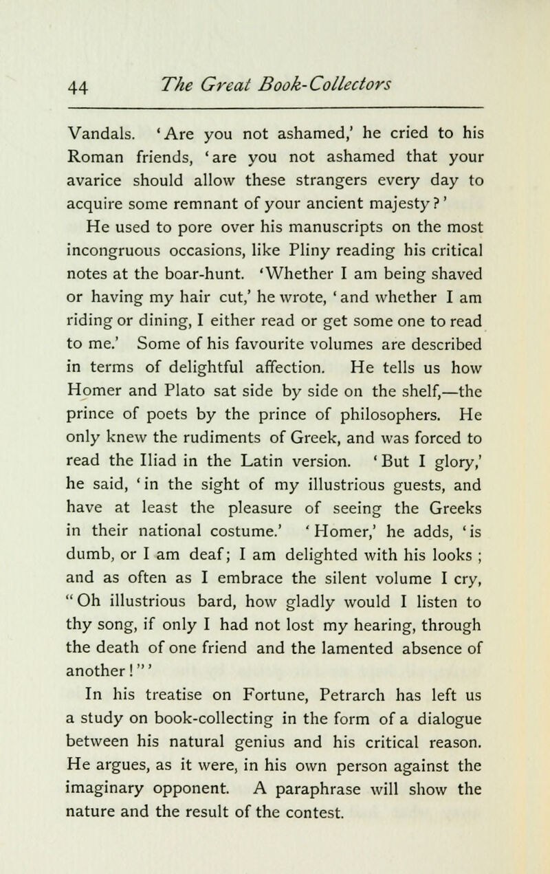 Vandals. 'Are you not ashamed,' he cried to his Roman friends, 'are you not ashamed that your avarice should allow these strangers every day to acquire some remnant of your ancient majesty?' He used to pore over his manuscripts on the most incongruous occasions, like Pliny reading his critical notes at the boar-hunt. 'Whether I am being shaved or having my hair cut,' he wrote, ' and whether I am riding or dining, I either read or get some one to read to me.' Some of his favourite volumes are described in terms of delightful affection. He tells us how Homer and Plato sat side by side on the shelf,—the prince of poets by the prince of philosophers. He only knew the rudiments of Greek, and was forced to read the Iliad in the Latin version. ' But I glory,' he said, 'in the sight of my illustrious guests, and have at least the pleasure of seeing the Greeks in their national costume.' ' Homer,' he adds, ' is dumb, or I am deaf; I am delighted with his looks ; and as often as I embrace the silent volume I cry, Oh illustrious bard, how gladly would I listen to thy song, if only I had not lost my hearing, through the death of one friend and the lamented absence of another!' In his treatise on Fortune, Petrarch has left us a study on book-collecting in the form of a dialogue between his natural genius and his critical reason. He argues, as it were, in his own person against the imaginary opponent. A paraphrase will show the nature and the result of the contest.